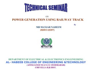 ON
POWER GENERATION USING RAILWAY TRACK
By
MD MANJAR NADEEM
(06H11A0207)
DEPARTMENT OF ELECTRICAL & ELECTRONICS ENGGINEERING
AL- HABEEB COLLEGE OF ENGINEERING &TECHNOLOGY
(AFFILIATED TO J.N.T.U HYDERABAD)
CHEVELLA R.R DIST.
 