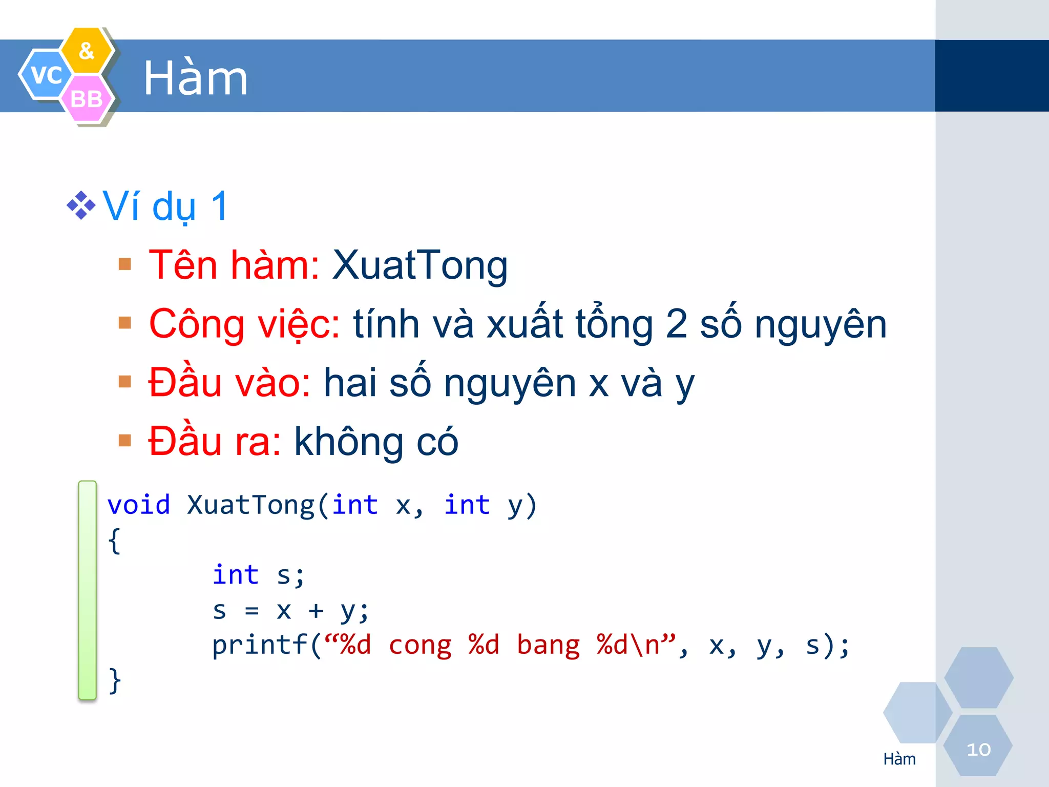 &
VC
     BB
            Hàm

     Ví dụ 1
       Tên hàm: XuatTong
       Công việc: tính và xuất tổng 2 số nguyên
       Đầu vào: hai số nguyên x và y
       Đầu ra: không có
          void XuatTong(int x, int y)
          {
                 int s;
                 s = x + y;
                 printf(“%d cong %d bang %dn”, x, y, s);
          }

                                                            Hàm
                                                                  10
 