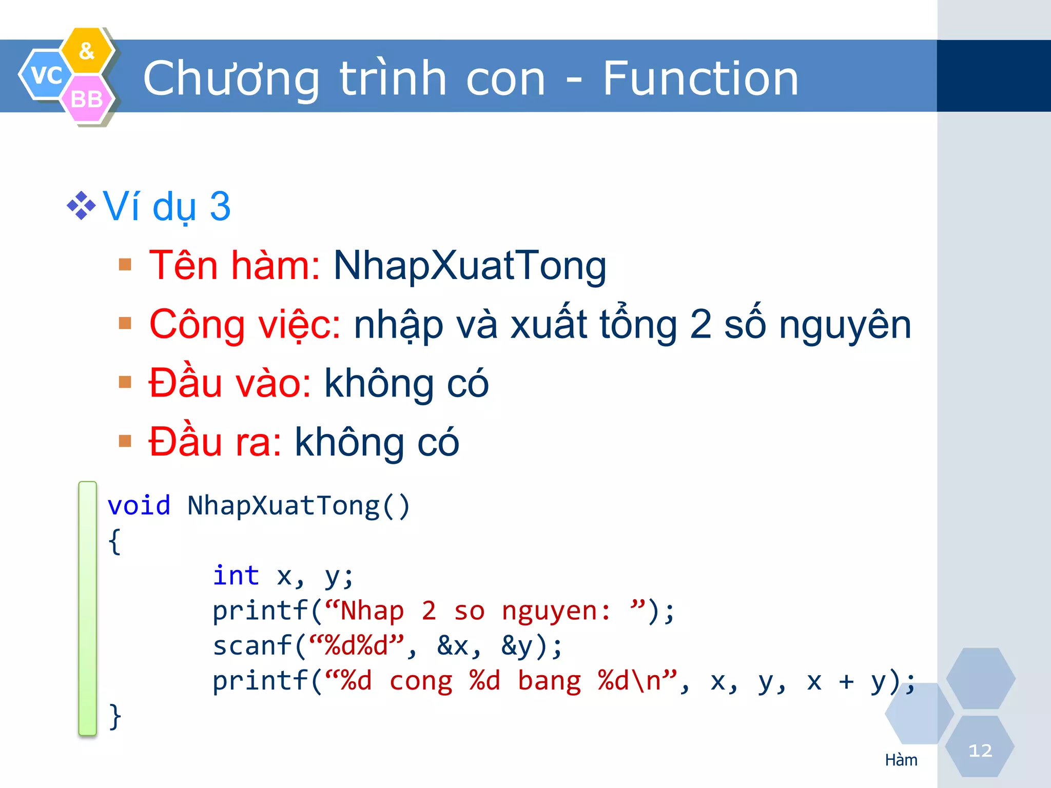 &
VC
     BB
            Chương trình con - Function

     Ví dụ 3
       Tên hàm: NhapXuatTong
       Công việc: nhập và xuất tổng 2 số nguyên
       Đầu vào: không có
       Đầu ra: không có
          void NhapXuatTong()
          {
                 int x, y;
                 printf(“Nhap 2 so nguyen: ”);
                 scanf(“%d%d”, &x, &y);
                 printf(“%d cong %d bang %dn”, x, y, x + y);
          }
                                                          Hàm
                                                                12
 