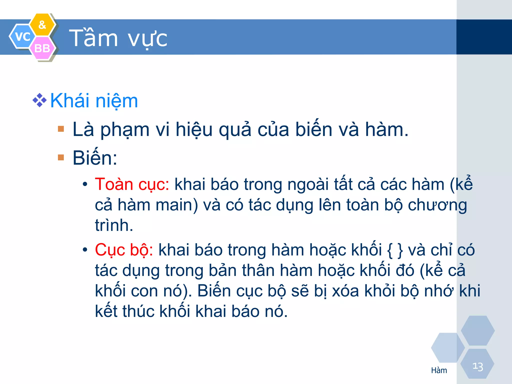&
VC
     BB
          Tầm vực

     Khái niệm
       Là phạm vi hiệu quả của biến và hàm.
       Biến:
          • Toàn cục: khai báo trong ngoài tất cả các hàm (kể
            cả hàm main) và có tác dụng lên toàn bộ chương
            trình.
          • Cục bộ: khai báo trong hàm hoặc khối { } và chỉ có
            tác dụng trong bản thân hàm hoặc khối đó (kể cả
            khối con nó). Biến cục bộ sẽ bị xóa khỏi bộ nhớ khi
            kết thúc khối khai báo nó.


                                                        Hàm
                                                              13
 