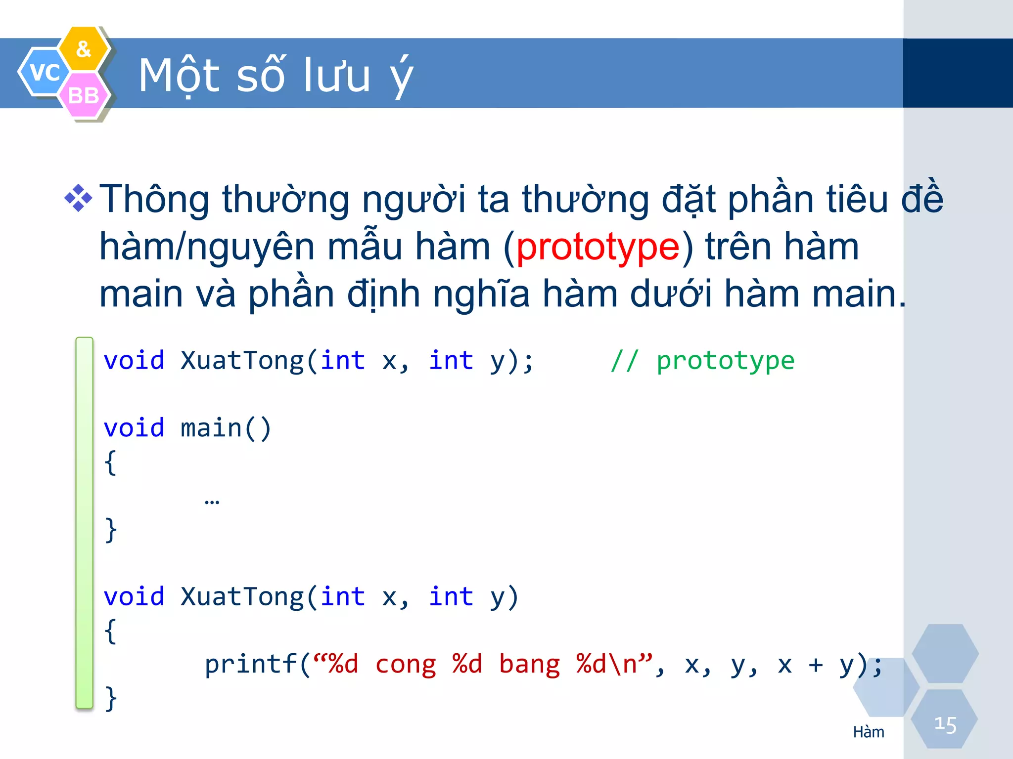 &
VC
     BB
            Một số lưu ý

     Thông thường người ta thường đặt phần tiêu đề
      hàm/nguyên mẫu hàm (prototype) trên hàm
      main và phần định nghĩa hàm dưới hàm main.
          void XuatTong(int x, int y);     // prototype

          void main()
          {
                 …
          }

          void XuatTong(int x, int y)
          {
                 printf(“%d cong %d bang %dn”, x, y, x + y);
          }
                                                          Hàm
                                                                15
 