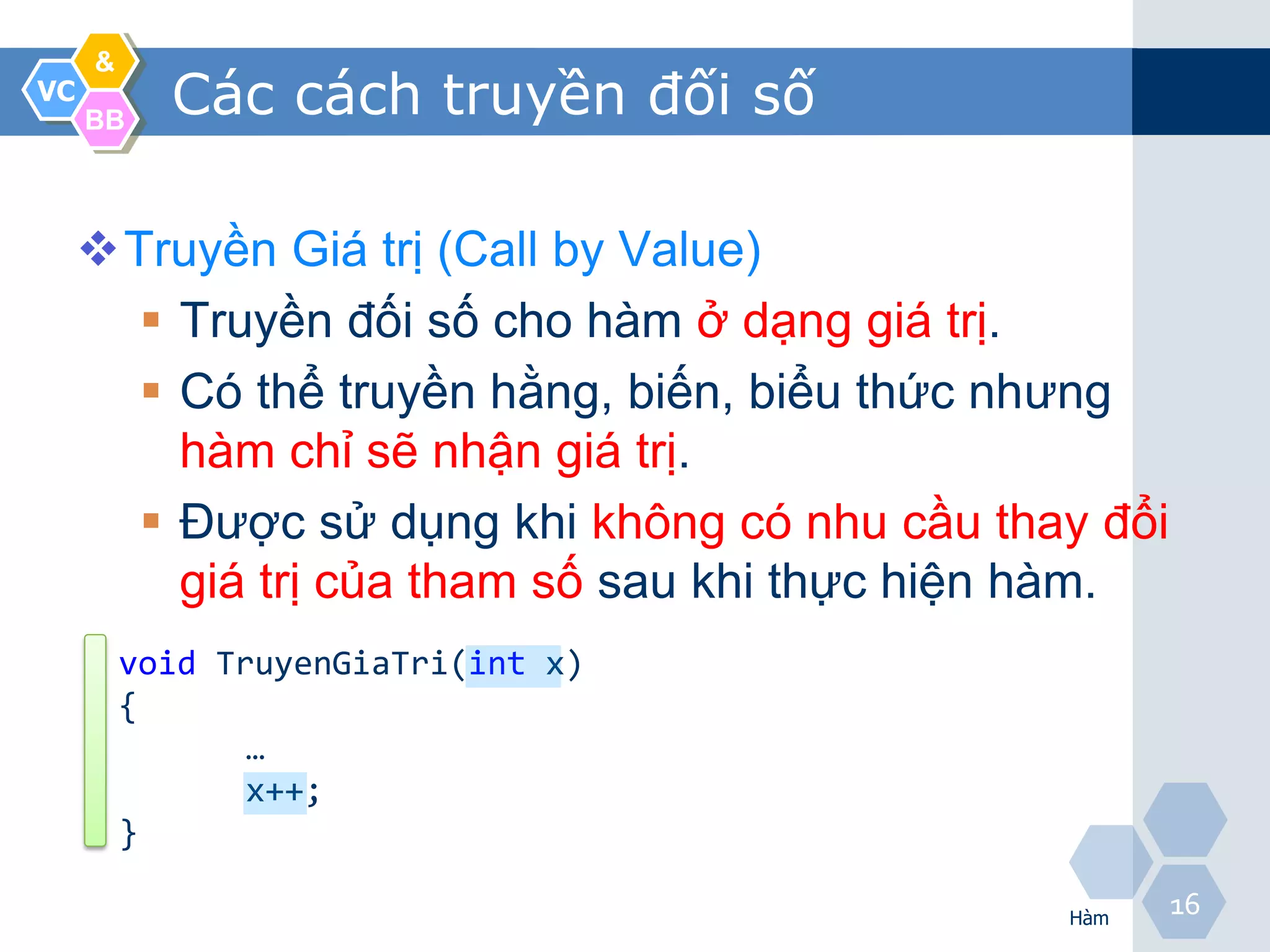 &
VC
     BB
           Các cách truyền đối số

     Truyền Giá trị (Call by Value)
        Truyền đối số cho hàm ở dạng giá trị.
        Có thể truyền hằng, biến, biểu thức nhưng
         hàm chỉ sẽ nhận giá trị.
        Được sử dụng khi không có nhu cầu thay đổi
         giá trị của tham số sau khi thực hiện hàm.
         void TruyenGiaTri(int x)
         {
                …
                x++;
         }

                                              Hàm
                                                      16
 