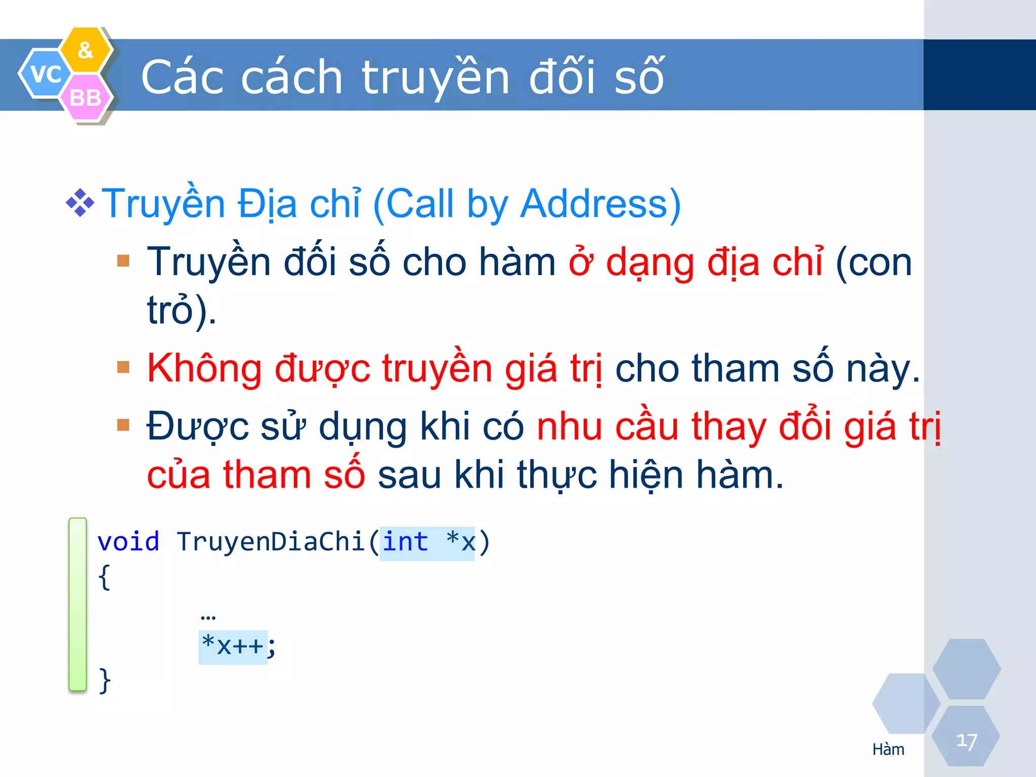&
VC
     BB
           Các cách truyền đối số

     Truyền Địa chỉ (Call by Address)
        Truyền đối số cho hàm ở dạng địa chỉ (con
         trỏ).
        Không được truyền giá trị cho tham số này.
        Được sử dụng khi có nhu cầu thay đổi giá trị
         của tham số sau khi thực hiện hàm.
         void TruyenDiaChi(int *x)
         {
                …
                *x++;
         }

                                                 Hàm
                                                        17
 