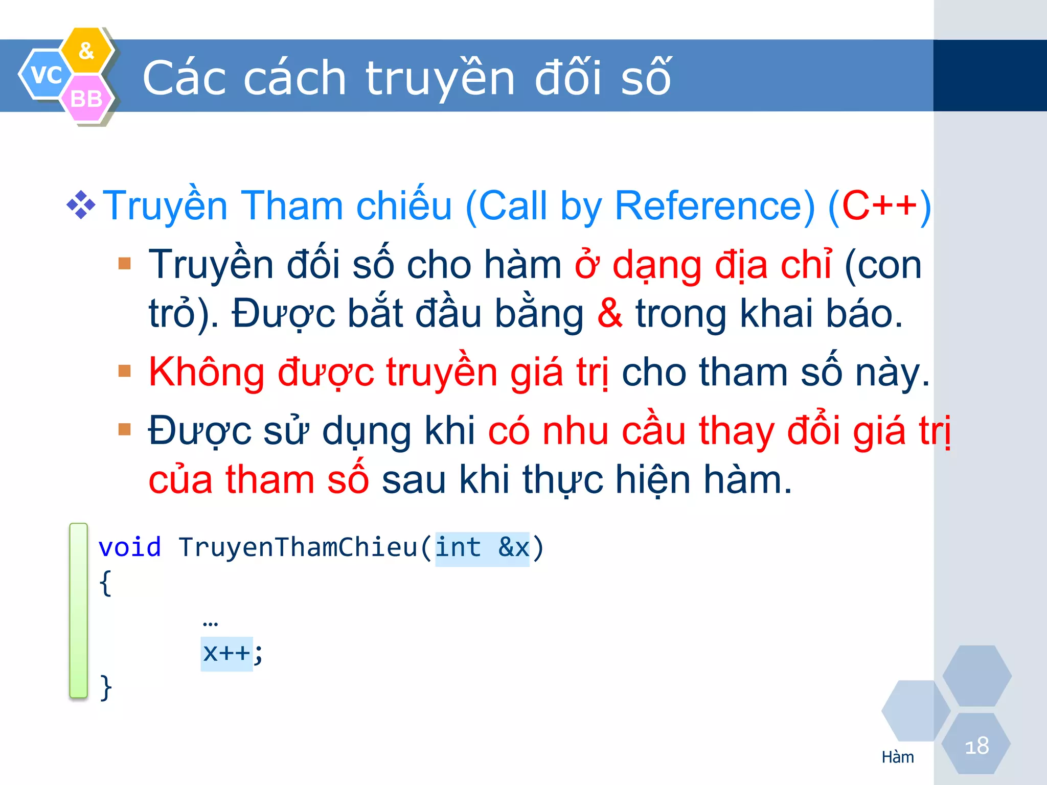 &
VC
     BB
           Các cách truyền đối số

     Truyền Tham chiếu (Call by Reference) (C++)
        Truyền đối số cho hàm ở dạng địa chỉ (con
         trỏ). Được bắt đầu bằng & trong khai báo.
        Không được truyền giá trị cho tham số này.
        Được sử dụng khi có nhu cầu thay đổi giá trị
         của tham số sau khi thực hiện hàm.
         void TruyenThamChieu(int &x)
         {
                …
                x++;
         }

                                                 Hàm
                                                        18
 