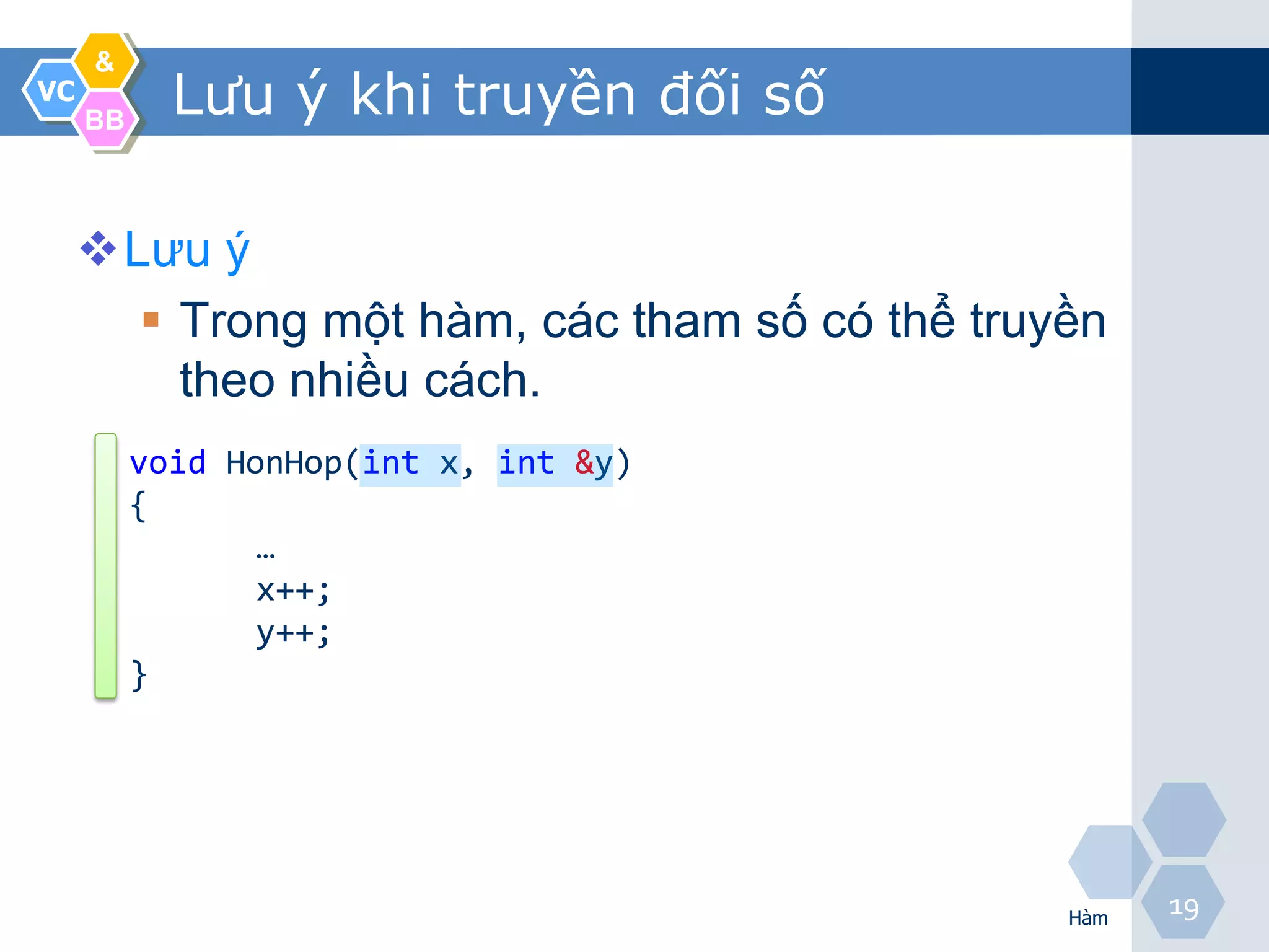&
VC
     BB
            Lưu ý khi truyền đối số

     Lưu ý
        Trong một hàm, các tham số có thể truyền
         theo nhiều cách.
          void HonHop(int x, int &y)
          {
                 …
                 x++;
                 y++;
          }




                                               Hàm
                                                     19
 