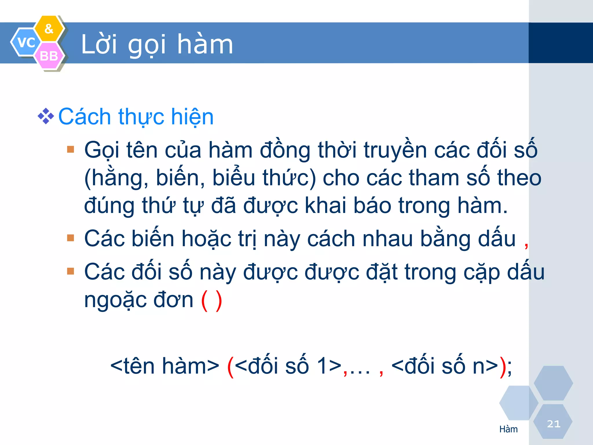 &
VC
     BB
          Lời gọi hàm

     Cách thực hiện
       Gọi tên của hàm đồng thời truyền các đối số
        (hằng, biến, biểu thức) cho các tham số theo
        đúng thứ tự đã được khai báo trong hàm.
       Các biến hoặc trị này cách nhau bằng dấu ,
       Các đối số này được được đặt trong cặp dấu
        ngoặc đơn ( )

            <tên hàm> (<đối số 1>,… , <đối số n>);

                                                Hàm
                                                       21
 