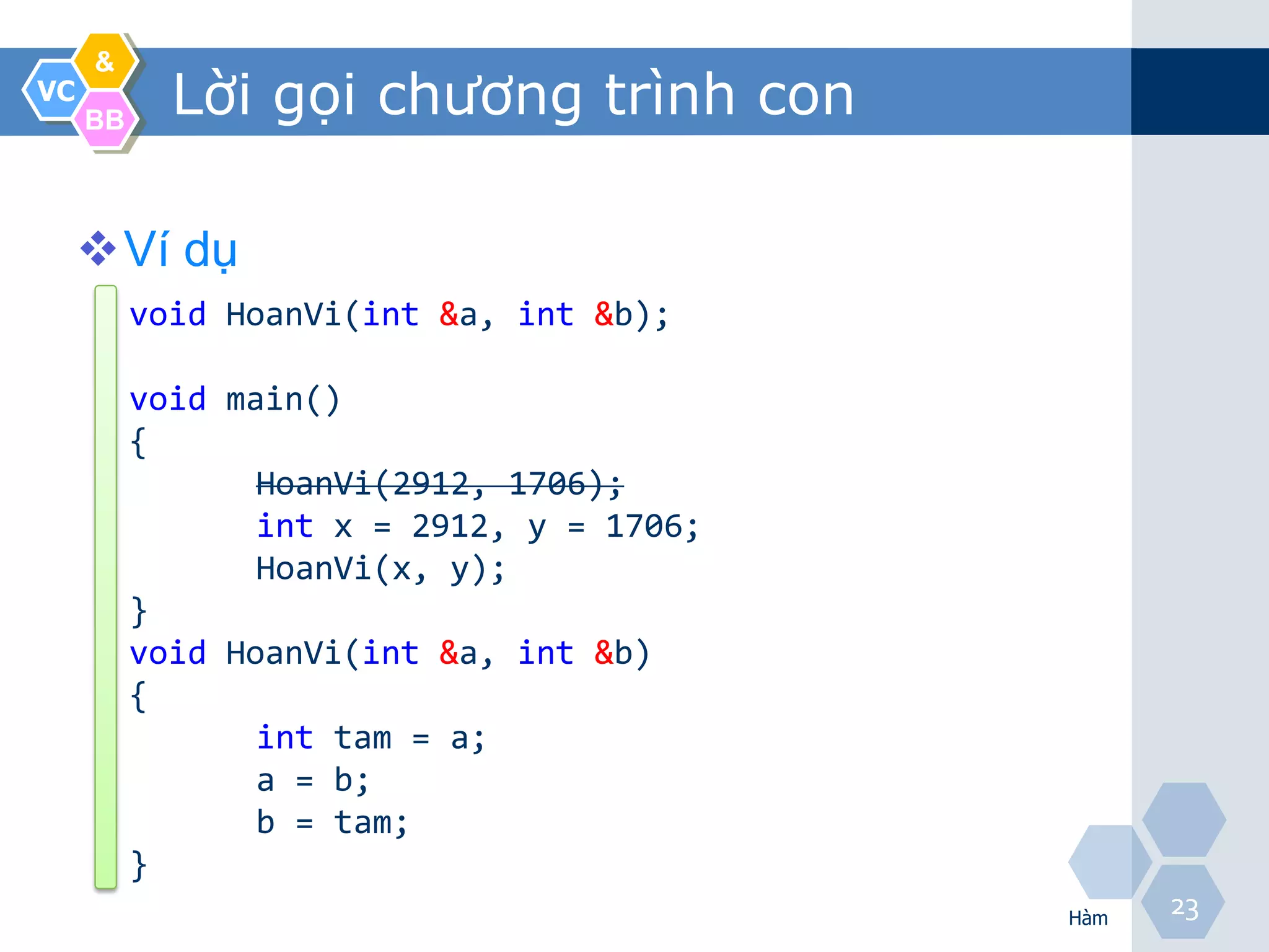 &
VC
     BB
            Lời gọi chương trình con

     Ví dụ
          void HoanVi(int &a, int &b);

          void main()
          {
                 HoanVi(2912, 1706);
                 int x = 2912, y = 1706;
                 HoanVi(x, y);
          }
          void HoanVi(int &a, int &b)
          {
                 int tam = a;
                 a = b;
                 b = tam;
          }
                                           Hàm
                                                 23
 