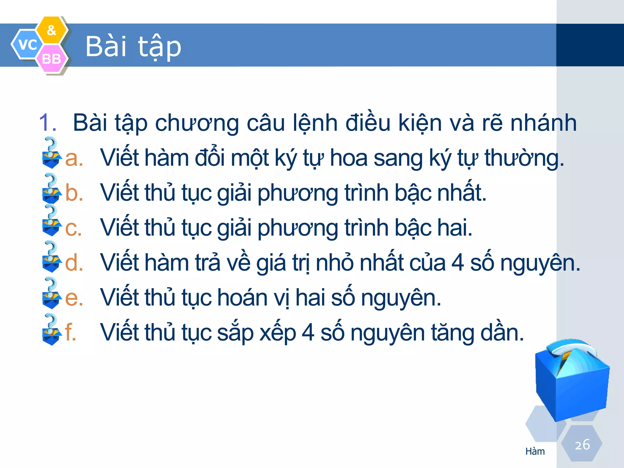 &
VC
     BB
          Bài tập

     1. Bài tập chương câu lệnh điều kiện và rẽ nhánh
       a. Viết hàm đổi một ký tự hoa sang ký tự thường.
       b. Viết thủ tục giải phương trình bậc nhất.
       c. Viết thủ tục giải phương trình bậc hai.
       d. Viết hàm trả về giá trị nhỏ nhất của 4 số nguyên.
       e. Viết thủ tục hoán vị hai số nguyên.
       f. Viết thủ tục sắp xếp 4 số nguyên tăng dần.



                                                     Hàm
                                                           26
 