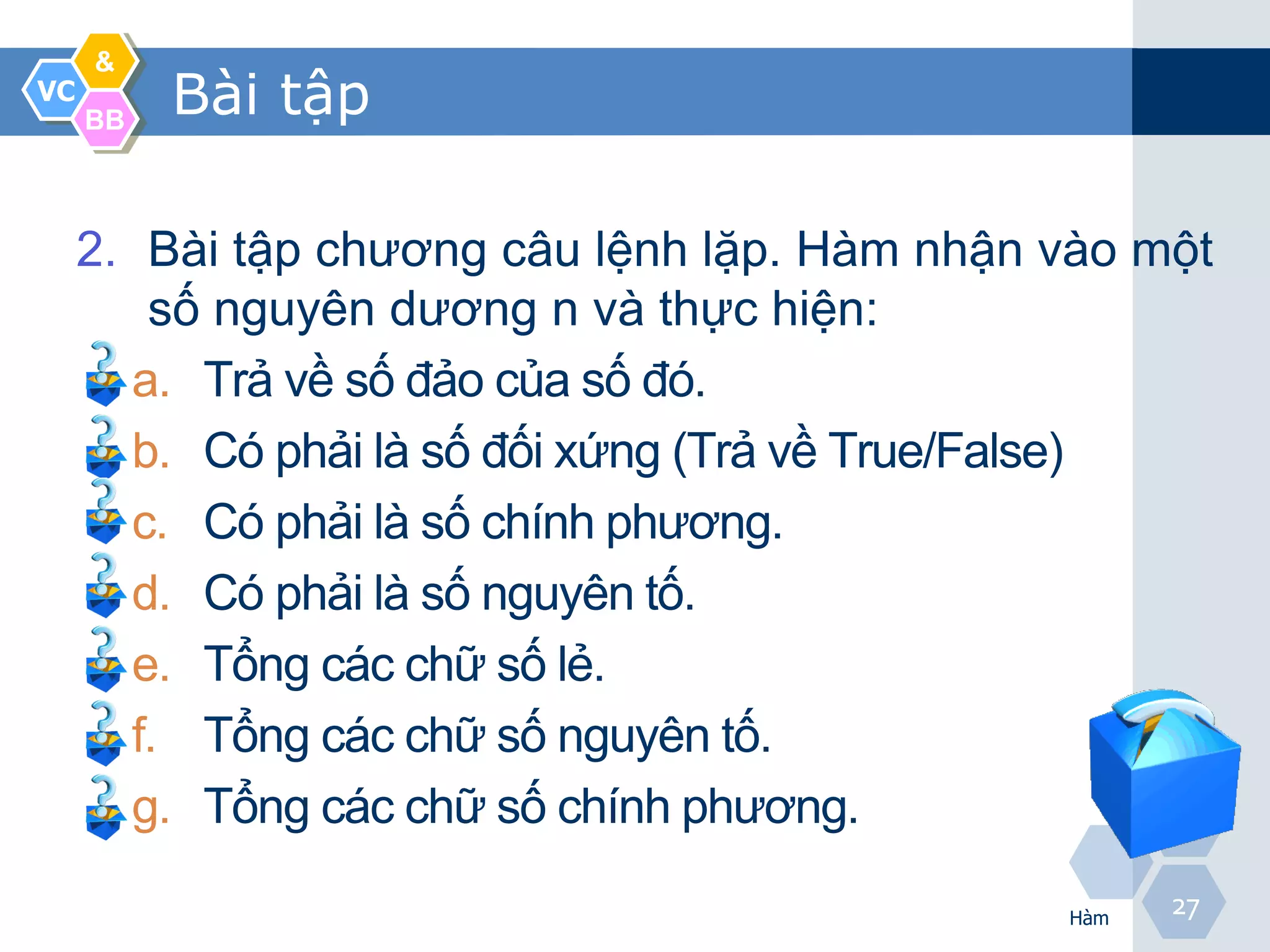 &
VC
     BB
          Bài tập

     2. Bài tập chương câu lệnh lặp. Hàm nhận vào một
        số nguyên dương n và thực hiện:
       a. Trả về số đảo của số đó.
       b. Có phải là số đối xứng (Trả về True/False)
       c. Có phải là số chính phương.
       d. Có phải là số nguyên tố.
       e. Tổng các chữ số lẻ.
       f. Tổng các chữ số nguyên tố.
       g. Tổng các chữ số chính phương.

                                              Hàm
                                                    27
 