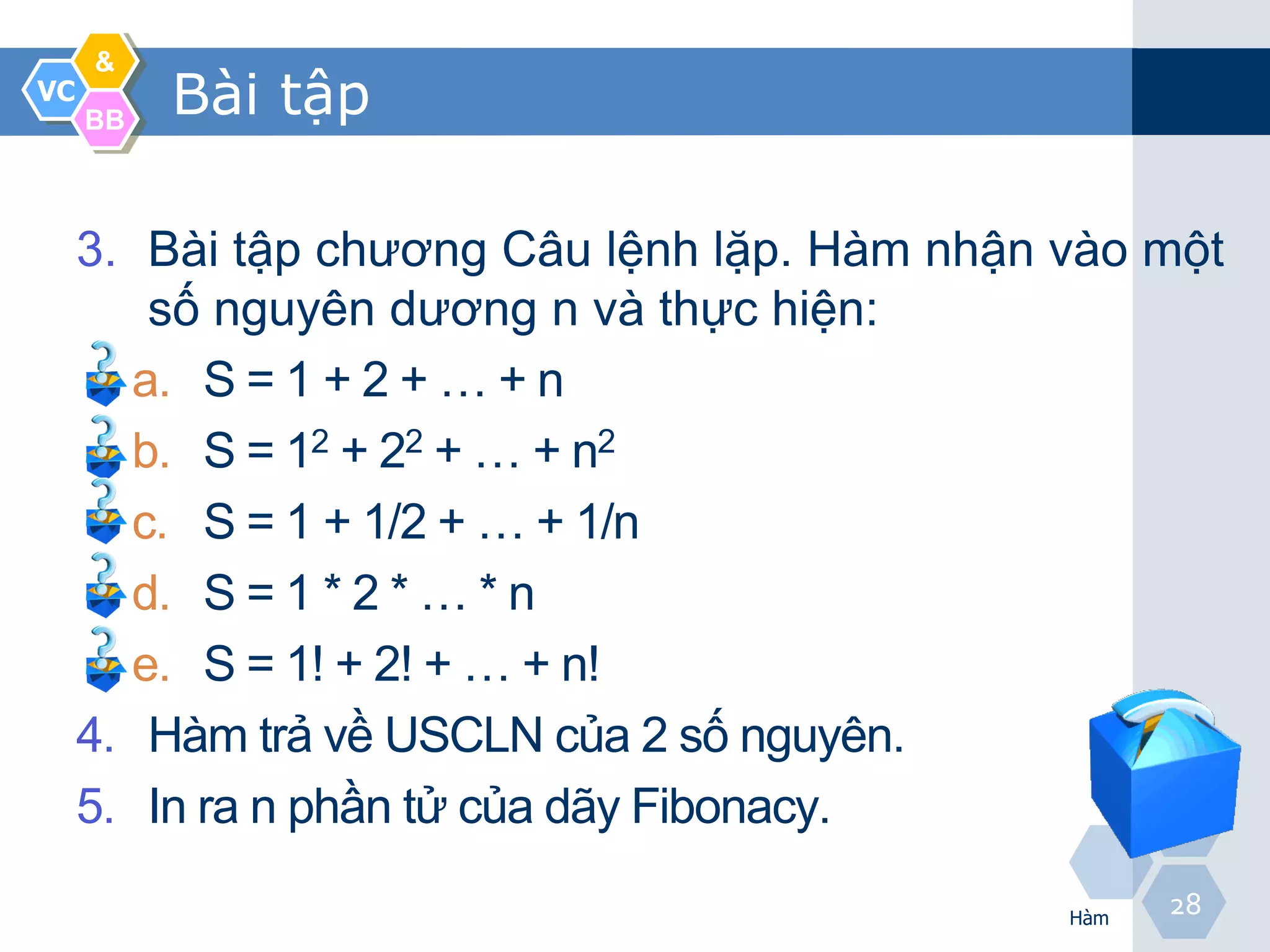 &
VC
     BB
          Bài tập

     3. Bài tập chương Câu lệnh lặp. Hàm nhận vào một
         số nguyên dương n và thực hiện:
        a. S = 1 + 2 + … + n
        b. S = 12 + 22 + … + n2
        c. S = 1 + 1/2 + … + 1/n
        d. S = 1 * 2 * … * n
        e. S = 1! + 2! + … + n!
     4. Hàm trả về USCLN của 2 số nguyên.
     5. In ra n phần tử của dãy Fibonacy.

                                              Hàm
                                                    28
 