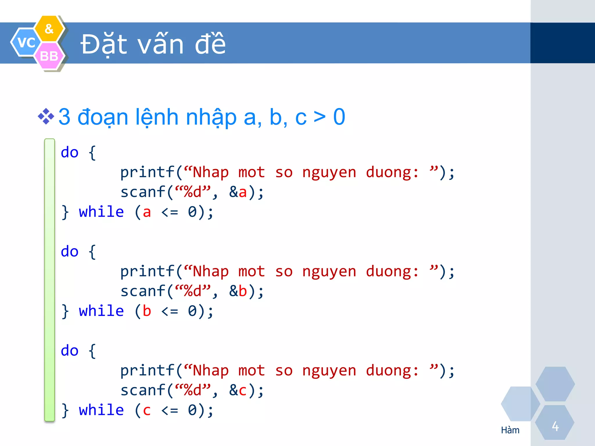 &
VC
     BB
            Đặt vấn đề

     3 đoạn lệnh nhập a, b, c > 0
          do {
                 printf(“Nhap mot so nguyen duong: ”);
                 scanf(“%d”, &a);
          } while (a <= 0);

          do {
                 printf(“Nhap mot so nguyen duong: ”);
                 scanf(“%d”, &b);
          } while (b <= 0);

          do {
                 printf(“Nhap mot so nguyen duong: ”);
                 scanf(“%d”, &c);
          } while (c <= 0);
                                                         Hàm
                                                               4
 