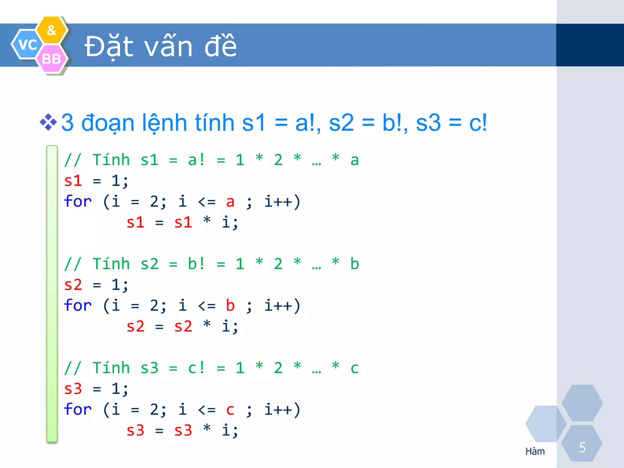 &
VC
     BB
            Đặt vấn đề

     3 đoạn lệnh tính s1 = a!, s2 = b!, s3 = c!
          // Tính s1 = a! = 1 * 2 * … * a
          s1 = 1;
          for (i = 2; i <= a ; i++)
                 s1 = s1 * i;

          // Tính s2 = b! = 1 * 2 * … * b
          s2 = 1;
          for (i = 2; i <= b ; i++)
                 s2 = s2 * i;

          // Tính s3 = c! = 1 * 2 * … * c
          s3 = 1;
          for (i = 2; i <= c ; i++)
                 s3 = s3 * i;
                                                   Hàm
                                                         5
 