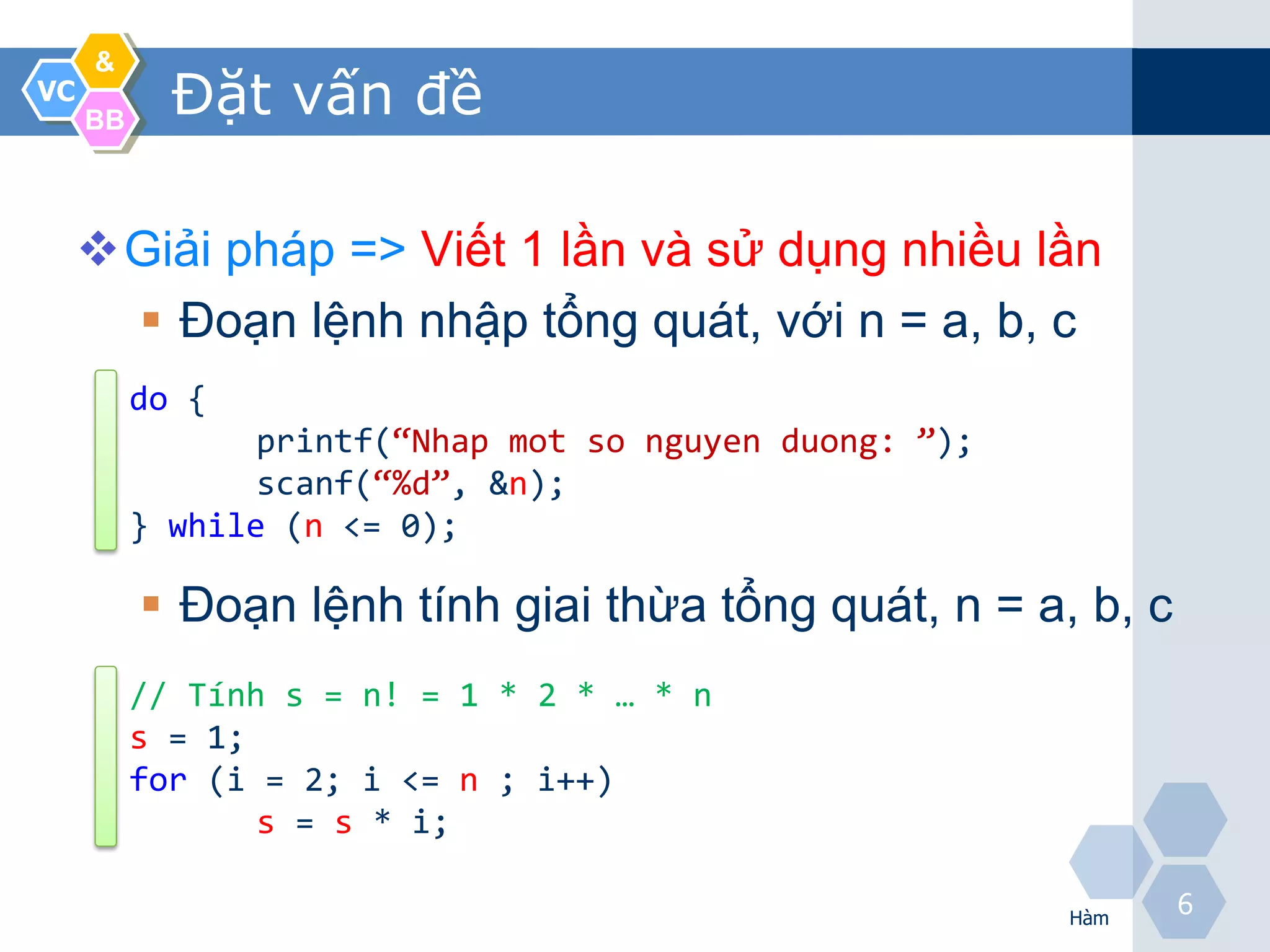&
VC
     BB
            Đặt vấn đề

     Giải pháp => Viết 1 lần và sử dụng nhiều lần
       Đoạn lệnh nhập tổng quát, với n = a, b, c
          do {
                 printf(“Nhap mot so nguyen duong: ”);
                 scanf(“%d”, &n);
          } while (n <= 0);

           Đoạn lệnh tính giai thừa tổng quát, n = a, b, c
          // Tính s = n! = 1 * 2 * … * n
          s = 1;
          for (i = 2; i <= n ; i++)
                 s = s * i;

                                                         Hàm
                                                               6
 