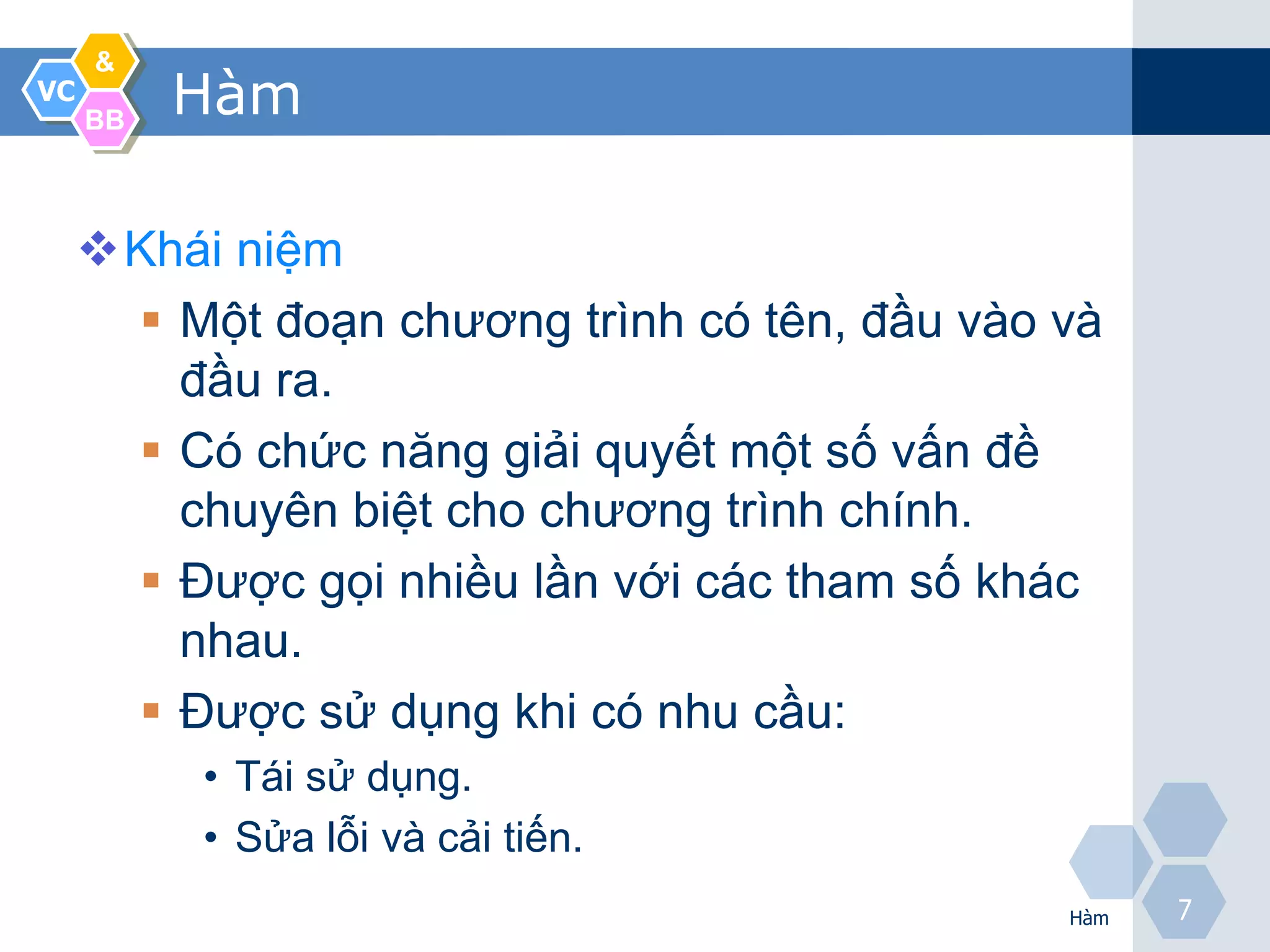 &
VC
     BB
          Hàm

     Khái niệm
       Một đoạn chương trình có tên, đầu vào và
        đầu ra.
       Có chức năng giải quyết một số vấn đề
        chuyên biệt cho chương trình chính.
       Được gọi nhiều lần với các tham số khác
        nhau.
       Được sử dụng khi có nhu cầu:
          • Tái sử dụng.
          • Sửa lỗi và cải tiến.
                                              Hàm
                                                    7
 