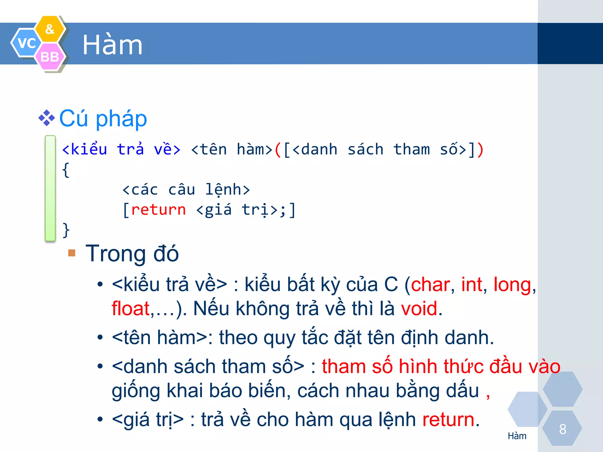 &
VC
     BB
            Hàm

     Cú pháp
          <kiểu trả về> <tên hàm>([<danh sách tham số>])
          {
                 <các câu lệnh>
                 [return <giá trị>;]
          }
           Trong đó
             • <kiểu trả về> : kiểu bất kỳ của C (char, int, long,
               float,…). Nếu không trả về thì là void.
             • <tên hàm>: theo quy tắc đặt tên định danh.
             • <danh sách tham số> : tham số hình thức đầu vào
               giống khai báo biến, cách nhau bằng dấu ,
             • <giá trị> : trả về cho hàm qua lệnh return.         8
                                                             Hàm
 
