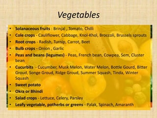 Vegetables
• Solanaceous fruits : Brinjal , Tomato, Chilli
• Cole crops - Cauliflower, Cabbage, Knol-Khol, Broccoli, Brussels sprouts
• Root crops - Radish, Turnip, Carrot, Beet
• Bulb crops - Onion , Garlic
• Peas and beans (legumes) - Peas, French bean, Cowpea, Sem, Cluster
bean
• Cucurbits - Cucumber, Musk Melon, Water Melon, Bottle Gourd, Bitter
Groud, Songe Groud, Ridge Groud, Summer Squash, Tinda, Winter
Squash
• Sweet potato
• Okra or Bhindi
• Salad crops - Lettuce, Celery, Parsley
• Leafy vegetable, potherbs or greens - Palak, Spinach, Amaranth
 