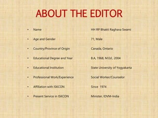 ABOUT THE EDITOR
• Name HH RP Bhakti Raghava Swami
• Age and Gender 71, Male
• Country/Province of Origin Canada, Ontario
• Educational Degree and Year B.A, 1968, M.Ed., 2004
• Educational Institution State University of Yogyakarta
• Professional Work/Experience Social Worker/Counselor
• Affiliation with ISKCON Since 1974
• Present Service in ISKCON Minister, IDVM-India
 