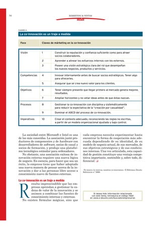 La sociedad entre Microsoft e Intel es una
de las más conocidas. La asociación juntó pro-
ductores de componentes y de hardware con
desarrolladores de software, socios de canal y
socios de formación, y produjo una platafor-
ma tecnológica estándar para ordenadores.
No obstante, una asociación exitosa de in-
novación externa requiere una nueva lógica
de negocio. En esencia, para hacer que sea un
éxito, la empresa tiene que haber adoptado
una nueva manera de pensar acerca de la in-
novación y dar a las personas libre acceso a
conocimiento nuevo de fuentes externas.
La co-innovación es un traje a medida
R
esulta imprescindible que las em-
presas aprendan a gestionar la ca-
dena de valor de la innovación y se
animen a combinar las fuentes de
conocimiento internas y externas.
No existen fórmulas mágicas, sino que
cada empresa necesita experimentar hasta
encontrar la forma de cooperación más ade-
cuada dependiendo de su identidad, de su
modelo de negocio actual, de sus mercados, de
sus objetivos estratégicos y de sus condicio-
nes internas. Una vez articulada, esta capaci-
dad de gestión constituye una ventaja compe-
titiva importante, sostenible y, sobre todo, di-
ferencial. J
«Yo innovo, tú innovas, nosotros co-innovamos». © Ediciones Deusto.
Referencia n.º 2666.
MÁRKETING & VENTAS54
DOSSIER
CUADRO 4
La co-innovación es un traje a medida
Foco Claves de márketing en la co-innovación
Visión 1 Construir la reputación y confianza suficiente como para atraer
socios colaboradores.
2 Aprender a alinear los esfuerzos internos con los externos.
3 Poseer una visión estratégica clara del rol que desempeñan
los nuevos negocios, productos y servicios.
Competencias 4 Innovar internamente antes de buscar socios estratégicos. Tener algo
para ofrecerles.
5 Asegurar que se crea nuevo valor para los clientes.
Objetivos 6 Tener siempre presente que llegar primero al mercado genera mejores
resultados.
7 Ampliar horizontes y no vetar ideas antes de que éstas nazcan.
Procesos 8 Gestionar la co-innovación con disciplina y sistemáticamente
para reducir la expectativa de la “creación por casualidad”.
9 Dominar el ABCD del proceso de co-innovación.
Imperativos 10 Crear el contexto adecuado, reconociendo las reglas no escritas,
a partir de un modelo organizacional ajustado y bajo control.
Si desea más información relacionada
con este tema, introduzca el código 11661
en www.e-deusto.com/buscadorempresarial.
 