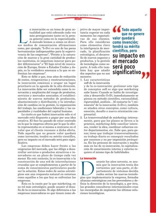47
DOSSIER
L
a innovación es un tema de gran ac-
tualidad que está cobrando cada vez
más protagonismo tanto en la pren-
sa general como en la especializada.
A menudo leemos u oímos en diver-
sos medios de comunicación afirmaciones
como, por ejemplo, “I+D+i es una de las pocas
herramientas indispensables para la supervi-
vencia de las empresas”, “Frente a la satura-
ción de marcas y la gran cantidad de produc-
tos sustitutos, es imperioso innovar para po-
der diferenciarse” o “El bajo nivel de innova-
ción de Europa, frente a Estados Unidos y Ja-
pón, es la verdadera amenaza a la que se en-
frentan las empresas”.
Esto se debe a que, tras años de reducción
de costes, reingenierías y reestructuraciones,
la innovación comienza a ocupar un lugar
prioritario en la agenda de la alta dirección.
La innovación debe ser entendida como la re-
novación y ampliación del rango de productos,
servicios y mercados asociados; el estableci-
miento de nuevos métodos de producción,
abastecimiento y distribución; y la introduc-
ción de cambios en la gestión, la organización
del trabajo, las condiciones laborales y las ca-
pacidades y cualidades del capital humano.
Lo cierto es que habrá innovación sólo si el
mercado está dispuesto a pagar por una idea
creativa. El foco ha pasado de estar centrado
en lo que la empresa ofrecía por lo que la ofer-
ta representaba en sí misma a centrarse en el
valor que el cliente reconoce a dicha oferta.
Todo aquello que no genere valor quedará
como invención; tendrá su mérito científico,
pero su impacto en el mercado será poco signi-
ficativo.
Las empresas deben hacer frente a las
exigencias del mercado, que las obliga a desa-
rrollar servicios o productos atractivos e in-
novadores en un plazo de tiempo cada vez
menor. En este contexto, la co-innovación o la
construcción de una red de interrelaciones
cruzadas que se complementan a partir de la
suma de conocimientos particulares puede
ser la solución. Estas redes de socios estraté-
gicos son una respuesta natural en entornos
como aquéllos a los que hoy se enfrentan las
empresas.
Ésta es la razón por la que márketing, en
su rol más estratégico, puede asumir el desa-
fío de la co-innovación. Si algo diferencia a las
empresas innovadoras es que tienen como ob-
jetivo de mayor impor-
tancia superar en cada
momento las expectati-
vas de sus clientes.
Para ello consideran
como elementos clave
la inteligencia de mer-
cado, la planificación
estratégica, el desarro-
llo de nuevos negocios y
productos, y la gestión
de tecnologías como so-
porte. A todo ello tam-
bién hay que añadir
dos aspectos que no son
menores:
1. Las características
soft de la innovación
y de la co-innovación: gestionar este tipo
de conceptos soft es algo que márketing
sabe hacer. Cuando se habla de investiga-
ción y desarrollo (I+D), inmediatamente se
piensa en método científico, racionalidad,
rigurosidad, análisis... Al sumarse la “i mi-
núscula” de la innovación (I+D+i), también
se añaden otros conceptos, como cultura,
emoción, desafío o nueva orientación em-
presarial.
2. La transversalidad de márketing: interna-
mente, para que los planes se lleven a la
práctica, márketing debe conciliar intere-
ses, vender la idea, coordinar esfuerzos en-
tre departamentos, etc. Sabe que, para ga-
nar, tiene que trabajar transversalmente;
su trabajo diario es conseguir resultados
por consenso y no por imposición jerárqui-
ca. En los procesos de innovación y mucho
más en los de co-innovación, la capitaliza-
ción de conocimiento interno y externo re-
quiere el mismo tipo de habilidades.
La innovación
D
urante los años noventa, se asu-
mía que la innovación tenía dos
vertientes: por una parte, el de-
partamento de sistemas decidía
cuáles serían las nuevas tecnolo-
gías que implementaría la empresa, formaba
alianzas estratégicas con los proveedores y de-
finía la dirección de la tecnología; y, por otra,
las grandes consultoras internacionales eran
las encargadas de implantar las últimas solu-
ciones tecnológicas.
Todo aquello
que no genere
valor quedará
como invención;
tendrá su mérito
científico, pero
su impacto en
el mercado
será poco
significativo
YO INNOVO, TÚ INNOVAS, NOSOTROS CO-INNOVAMOS
 