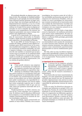 MÁRKETING & VENTAS48
DOSSIER
El resultado obtenido, en algunos casos, con-
dujo al éxito. Sin embargo, la realidad también
mostró que si, por ejemplo, las áreas de márke-
ting o finanzas querían alcanzar un logro, tení-
an que elegir una tecnología aprobada por el
departamento de sistemas y, a su vez, si esta
tecnología era la implantada por la gran con-
sultora, en el mejor de los casos, la empresa al-
canzaba un nuevo estándar de efectividad e
igualaba a sus competidores. En síntesis, las
empresas generaban una nueva ventaja com-
petitiva que rápidamente se diluía.
A pesar de lo comentado, los niveles me-
dios de innovación observados en Estados
Unidos y Japón durante el mismo período han
sido superiores a los percibidos en Europa.
En el año 2000, la Unión Europea, en la
cumbre de Lisboa, estableció como objetivo es-
tratégico para 2010 convertirse en la econo-
mía mundial más competitiva y dinámica, con
un crecimiento económico sostenible, con más
y mejores trabajos, y con mayor cohesión so-
cial. En este sentido, se reconoció que la inno-
vación sería el corazón de la competitividad
europea. Finalmente, se asumió que la inno-
vación no sucede por accidente: es el resultado
del compromiso de toda la organización y de
un sistema de gestión efectiva.
La co-innovación
¿
Cómo puede entonces una empresa
acelerar su crecimiento si la lógica de
los negocios actuales hace que meto-
dologías probadas se conviertan rápi-
damente en obsoletas? Toda empresa
que quiera acelerar su crecimiento tiene que
saber que gestionar la incertidumbre también
es un talento. Las características de una em-
presa co-innovadora son su fuerte identidad
para poder cuestionarse y la capacidad de re-
pensarse en cada instante. Las nuevas reglas
que están surgiendo sugieren que es mejor
animarse a cuantificar todo lo que uno no
sabe, antes que quedarse encerrado sólo en lo
que se conoce.
Tradicionalmente, la I+D+i interna era
una de las “vacas sagradas” de la organiza-
ción. Se definía como la fortaleza diferencial
de la empresa y se controlaban todas las acti-
vidades relacionadas con la creación de nue-
vas tecnologías y productos.
En la actualidad, seguir sosteniendo ese
modelo se hace difícil. Debido a los avances
tecnológicos, los mayores costes de la I+D+i y
las necesidades permanentes por parte de las
empresas de mantenerse flexibles, está na-
ciendo un nuevo paradigma de innovación,
que reconoce al proceso de co-innovación como
una madeja de interrelaciones cruzadas que
se nutren en clusters. Las redes de socios es-
tratégicos son una respuesta natural en en-
tornos riesgosos e inciertos.
Las empresas con una visión a largo plazo
crean la reputación y la confianza necesarias
para atraer socios colaboradores. Es más, es-
tán encaminadas a invertir en conocimiento
básico y a afianzar dicho prestigio, generando
mayor confianza.
Este nuevo rol convierte a la innovación en
un intermediario entre puntos de conocimien-
to, tanto internos como externos, que de otra
manera estarían inconexos. Los mejores inno-
vadores unen conocimiento aparentemente
desconectado en nuevas combinaciones gana-
doras.
Por ello, cada vez más, los líderes empresa-
riales están aprendiendo a alinear sus propios
esfuerzos internos con los de los externos; esto
es la co-innovación: “buscar juntos en el mis-
mo sentido”.
La importancia de la co-innovación
E
l entorno de los negocios actuales
demanda agilidad, adaptabilidad,
flexibilidad, responsabilidad, ser
efectivo en costes y tener y mante-
ner ventajas competitivas diferen-
ciales. ¡Todo ello de manera simultánea e
instantánea!
Ya no basta sólo con tener conocimiento; ha
llegado a ser más importante transmitirlo y
utilizarlo que tenerlo sin uso. Ni siquiera las
grandes organizaciones más activas en inno-
vación pueden depender exclusivamente de la
capacidad de generación interna de conoci-
miento.
Cada vez más, los directivos ejecutan es-
trategias que balancean su propia I+D+i con
las diversas fuentes de innovación externa
mediante el uso de licencias, la subcontrata-
ción o la cooperación con diferentes agentes a
lo largo de la cadena de valor del negocio,
sean proveedores, clientes o centros de inves-
tigación, tanto públicos como privados. Su
principal estrategia es el diseño de esa red de
socios estratégicos.
 