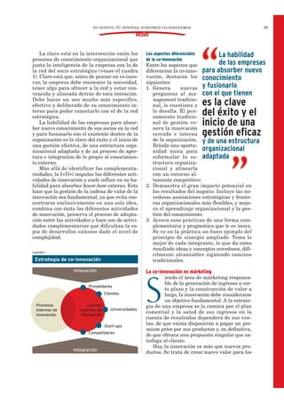 Los aspectos diferenciales
de la co-innovación
Entre los aspectos que
diferencian la co-inno-
vación, destacan los
siguientes:
1. Genera nuevas
preguntas al ma-
nagement tradicio-
nal, lo cuestiona y
lo desafía. El pen-
samiento tradicio-
nal de gestión ve-
nera la innovación
cerrada e interna
de la organización.
Brinda una oportu-
nidad única para
reformular la es-
tructura organiza-
cional y alinearla
con un entorno al-
tamente competitivo.
2. Demuestra el gran impacto potencial en
los resultados del negocio. Incluye las no-
vedosas asociaciones estratégicas y fronte-
ras organizacionales más flexibles, y mejo-
ra el aprendizaje organizacional y la ges-
tión del conocimiento.
3. Acerca esas prácticas de una forma com-
plementaria y pragmática que le es única.
Se ve en la práctica un buen ejemplo del
principio de sinergia ampliado. Toma lo
mejor de cada integrante, lo que da como
resultado ideas y conceptos novedosos, difí-
cilmente alcanzables siguiendo caminos
tradicionales.
La co-innovación en márketing
S
iendo el área de márketing responsa-
ble de la generación de ingresos a cor-
to plazo y la construcción de valor a
largo, la innovación debe considerarse
un objetivo fundamental. A la estrate-
gia de una empresa se la camina por el plan
comercial y la salud de sus ingresos en la
cuenta de resultados dependerá de sus ven-
tas, de que exista disposición a pagar un pre-
mium price por sus productos y, en definitiva,
de que ofrezca una propuesta singular que sa-
tisfaga al cliente.
Hoy, la innovación es más que nuevos pro-
ductos. Se trata de crear nuevo valor para los
La clave está en la intersección entre los
procesos de conocimiento organizacional que
junta la inteligencia de la empresa con la de
la red del socio estratégico (véase el cuadro
1). Claro está que, antes de pensar en co-inno-
var, la empresa debe reconocer la necesidad,
tener algo para ofrecer a la red y estar con-
vencida y alineada detrás de esta intención.
Debe hacer un uso mucho más específico,
efectivo y deliberado de su conocimiento in-
terno para poder conectarlo con el de la red
estratégica.
La habilidad de las empresas para absor-
ber nuevo conocimiento de sus socios en la red
y para fusionarlo con el existente dentro de la
organización es la clave del éxito y el inicio de
una gestión efectiva, de una estructura orga-
nizacional adaptada y de un proceso de aper-
tura e integración de lo propio al conocimien-
to externo.
Más allá de identificar las complementa-
riedades, la I+D+i impulsa las diferentes acti-
vidades de innovación y suele influir en su ha-
bilidad para absorber know-how externo. Esto
hace que la gestión de la cadena de valor de la
innovación sea fundamental, ya que evita con-
centrarse exclusivamente en una sola idea,
combina con éxito las diferentes actividades
de innovación, preserva el proceso de adapta-
ción entre las actividades y hace uso de activi-
dades complementarias que dificultan la co-
pia de desarrollos exitosos dado el nivel de
complejidad.
YO INNOVO, TÚ INNOVAS, NOSOTROS CO-INNOVAMOS 49
DOSSIER
La habilidad
de las empresas
para absorber nuevo
conocimiento
y fusionarlo
con el que tienen
es la clave
del éxito y el
inicio de una
gestión eficaz
y de una estructura
organizacional
adaptada
CUADRO 1
Estrategia de co-innovación
Proveedores
Clientes
Universidades
Start-ups
Competidores
Innovación
Integración
Procesos
internos de
innovación
Fuentes
externas de
innovación
 