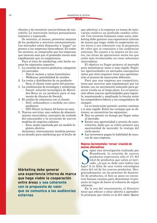Márketing debe generar
una experiencia interna de marca
que haga viable la cooperación
entre áreas y sea coherente
con la propuesta de valor
que se comunica a las audiencias
externas
clientes y de encontrar nuevas formas de con-
cebirlo. La innovación incluye pensamiento
intensivo y repensado.
Se necesita, al menos, presentar mejoras
de los productos y servicios constantemente.
Los mercados están dispuestos a “pagar” un
premio a las empresas innovadoras. En todos
los sectores, se comprueba que las empresas
que innovan más que el promedio crecen más
rápidamente que su competencia.
Para el área de márketing, este hecho su-
pone los siguientes aspectos:
1. La creación de nuevos productos, categorías
y/o mercados:
- Post-it: memos y notas transitorias.
- Walkman: portabilidad de sonidos.
2. La venta y distribución de un producto:
- Ikea: el cliente como parte del proceso.
3. La combinación de tecnología y márketing:
- Smart: solución tecnológica de Merce-
des-Benz en un producto para el seg-
mento de clientes de Swatch.
4. El cambio de relaciones con el cliente:
- Dell: ordenadores a medida sin inter-
mediarios.
- ING Direct: la banca 24 horas en casa.
5. Nuevos servicios, una cadena de abasteci-
miento innovadora, conceptos de cuidado
del consumidor y la invención de nuevos
modelos de negocios exitosos:
- Zara: moda soportada por un modelo lo-
gístico efectivo.
Asimismo, internamente también presen-
ta un desafío para márketing por el hecho de
que adentrar a la empresa en temas de inno-
vación conlleva un profundo cambio cultu-
ral. Con recursos humanos como socio, már-
keting debe generar una experiencia interna
de marca que haga viable la cooperación en-
tre áreas y sea coherente con la propuesta
de valor que se comunica a las audiencias
externas. En cuanto a la mejora en los cos-
tes, las áreas de operaciones serán las que
estén más involucradas en crear soluciones
innovadoras.
El objetivo es llegar primero al mercado
para monetizarse antes y más rápido. Explo-
tar oportunidades en mercados emergentes
antes que otros requiere crear una aproxima-
ción al proceso de innovación diferente.
Para que una empresa sea competitiva,
tiene que moverse más rápidamente que los
demás, con un movimiento sostenido para ge-
nerar escala en el largo plazo. La co-innova-
ción ofrece nuevas oportunidades para lograr-
lo, manteniendo y ampliando la brecha entre
los competidores líderes y los competidores de
siempre.
La co-innovación permite acortar caminos
e ir más rápido. Entre las ventajas que se ob-
tienen, se encuentran las siguientes:
• Hay un premio en tiempo por llegar antes
al mercado.
• Existe una oportunidad y premio de cono-
cimiento, dado que se cubre primero una
oportunidad de mercado: la ventaja del
early-mover.
• Los inversores pagan la habilidad de inno-
var de una empresa.
Mejoras incrementales ‘versus’ creación de
nuevas alternativas
S
egún una investigación realizada por
Brandweek, la creación de nuevos
productos representa sólo el 1% del
total de productos que salen al mer-
cado. ¿A qué se debe este índice tan
bajo? A la falta de una visión estratégica
clara del rol de los nuevos productos. Des-
graciadamente, en los procesos de desarro-
llo de productos, el foco se pone en encon-
trar buenas razones para desestimar el pro-
yecto en lugar de hacer el esfuerzo de seguir
adelante.
En la era del conocimiento, el directivo
tiene que educar y estar abierto a aprender;
la jerarquía que existe es la del saber. Quien
MÁRKETING & VENTAS50
DOSSIER
 