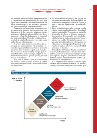 dirige debe ser el facilitador para la creación
y transmisión de conocimiento. La gerencia
tiene que aprender a ver positivamente las
ideas innovadoras, ya sea un nuevo producto,
un nuevo mercado o un nuevo negocio.
En general, no hemos sido educados ni en-
trenados para manejar nuevos conceptos y, en
la mayoría de los casos, terminamos siendo
gestores y administradores del hoy, sin dete-
nernos a evaluar las fortalezas o el potencial
de las nuevas ideas. Todo ello establece la ne-
cesidad de ampliar horizontes y no vetar ideas
antes de que éstas nazcan.
El primer paso es reconocer el tipo de ne-
cesidad que tiene el cliente y lo profunda e in-
novadora que será la respuesta que genere la
empresa. Esto requiere, según cada caso, dis-
tintos grados de inversión y riesgo, que de-
mandan más o menos tiempo, según la pro-
fundidad del cambio que se quiere generar
(véase el cuadro 2).
Para esto se precisa tanto de la capacidad
de adaptar como de la de innovar, y ambas
son cuestiones asociadas a diferentes formas
de creatividad.
• La creatividad adaptativa se centra en
mejoras incrementales de la calidad de un
producto o proceso ya existente. Ayuda a
que el sistema fluya mejor y sea más efi-
ciente.
• La creatividad innovadora rompe con la
visión tradicional del mundo y desafía el
orden establecido. Personas con un estilo
innovador prefieren problemas menos es-
tructurados. El explorador necesita la fle-
xibilidad para, incluso, poder recorrer ca-
minos sin salida. Disfruta buscando res-
puestas por el desafío que esto implica en
sí mismo. Lo hace porque le gusta y le di-
vierte. Si algo se interpone en su actividad
creativa, se frustra.
Cuando los hermanos Wright inventaron
el avión, lo hicieron con su creatividad inno-
vadora, pero fue la creatividad adaptativa la
que logró las mejoras para hacerlo más con-
fortable, seguro y comercialmente viable. Am-
bos estilos se complementan.
Las empresas que combinan ambos tipos
de creatividad lideran el tren de las innova-
ciones y obtienen así mejores resultados que
51
DOSSIER
YO INNOVO, TÚ INNOVAS, NOSOTROS CO-INNOVAMOS
CUADRO 2
Niveles de innovación
Nueva experiencia
Ejemplo: Red Bull
Originalidad
Ejemplo: Aquarius
Variante
Ejemplo: Pepsi Twist
Modificación
Ejemplo: Coca-Cola light
Nivel de riesgo
e inversión
Creación
de una nueva
categoría
Nuevo
en categoría
existente
Novedades
en línea
existente
Mejora
incremental
Tiempo
 