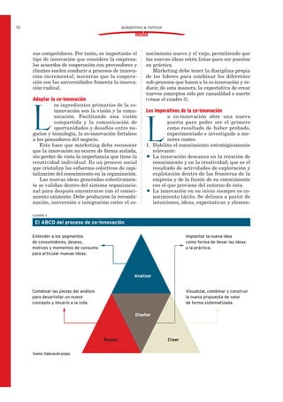 sus competidores. Por tanto, es importante el
tipo de innovación que considere la empresa:
los acuerdos de cooperación con proveedores y
clientes suelen conducir a procesos de innova-
ción incremental, mientras que la coopera-
ción con las universidades fomenta la innova-
ción radical.
Adoptar la co-innovación
L
os ingredientes primarios de la co-
innovación son la visión y la comu-
nicación. Facilitando una visión
compartida y la comunicación de
oportunidades y desafíos entre ne-
gocios y tecnología, la co-innovación fortalece
a los pensadores del negocio.
Esto hace que márketing deba reconocer
que la innovación no ocurre de forma aislada,
sin perder de vista la importancia que tiene la
creatividad individual. Es un proceso social
que cristaliza los esfuerzos colectivos de capi-
talización del conocimiento en la organización.
Las nuevas ideas generadas colectivamen-
te se validan dentro del sistema organizacio-
nal para después encontrarse con el conoci-
miento existente. Debe producirse la recombi-
nación, conversión e integración entre el co-
nocimiento nuevo y el viejo, permitiendo que
las nuevas ideas estén listas para ser puestas
en práctica.
Márketing debe tener la disciplina propia
de los líderes para combinar los diferentes
sub-procesos que hacen a la co-innovación y re-
ducir, de esta manera, la expectativa de crear
nuevos conceptos sólo por casualidad o suerte
(véase el cuadro 3).
Los imperativos de la co-innovación
L
a co-innovación abre una nueva
puerta para poder ser el primero
como resultado de haber probado,
experimentado e investigado a me-
nores costes.
1. Habilita el conocimiento estratégicamente
relevante:
• La innovación descansa en la creación de
conocimiento y en la creatividad, que es el
resultado de actividades de exploración y
explotación dentro de las fronteras de la
empresa y de la fusión de su conocimiento
con el que proviene del entorno de ésta.
• La innovación en su inicio siempre es co-
nocimiento tácito. Se delinea a partir de
intuiciones, ideas, expectativas y elemen-
MÁRKETING & VENTAS52
DOSSIER
CUADRO 3
El ABCD del proceso de co-innovación
Analizar
Diseñar
Buscar Crear
Entender a los segmentos
de consumidores, deseos,
motivos y momentos de consumo
para articular nuevas ideas.
Implantar la nueva idea
como forma de llevar las ideas
a la práctica.
Combinar las piezas del análisis
para desarrollar un nuevo
concepto y llevarlo a la vida.
Visualizar, combinar y construir
la nueva propuesta de valor
de forma sistematizada.
Fuente: Elaboración propia.
 