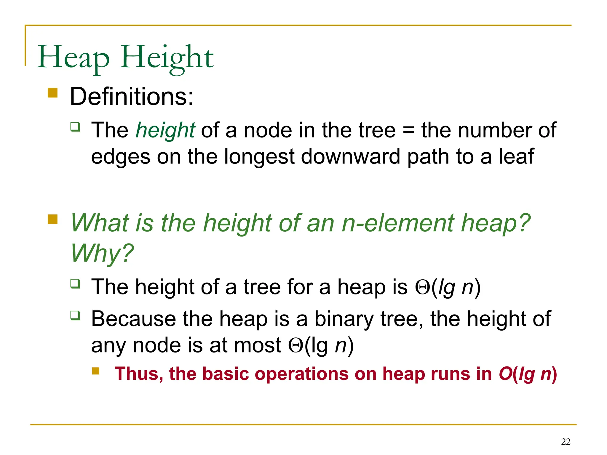22
Heap Height
 Definitions:
 The height of a node in the tree = the number of
edges on the longest downward path to a leaf
 What is the height of an n-element heap?
Why?
 The height of a tree for a heap is (lg n)
 Because the heap is a binary tree, the height of
any node is at most (lg n)
 Thus, the basic operations on heap runs in O(lg n)
 