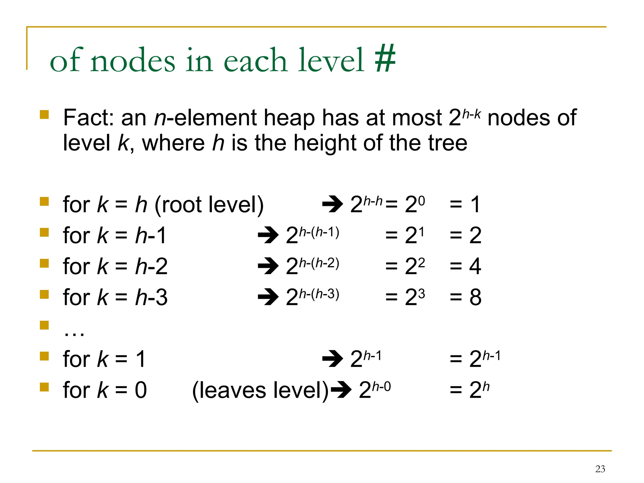 23
#
of nodes in each level
 Fact: an n-element heap has at most 2h-k
nodes of
level k, where h is the height of the tree
 for k = h (root level)  2h-h
= 20
= 1
 for k = h-1  2h-(h-1)
= 21
= 2
 for k = h-2  2h-(h-2)
= 22
= 4
 for k = h-3  2h-(h-3)
= 23
= 8
 …
 for k = 1  2h-1
= 2h-1
 for k = 0 (leaves level) 2h-0
= 2h
 