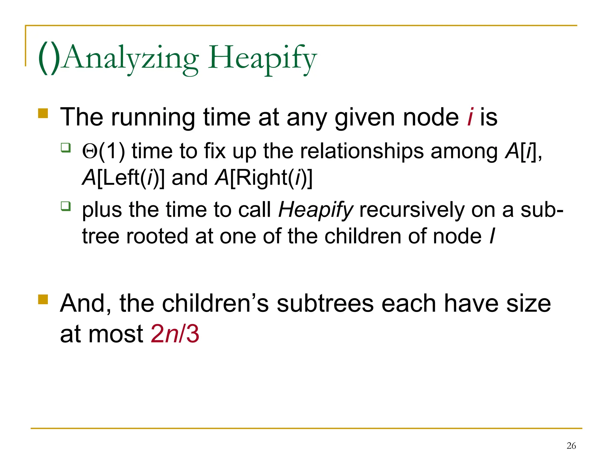 26
Analyzing Heapify
)(
 The running time at any given node i is
 (1) time to fix up the relationships among A[i],
A[Left(i)] and A[Right(i)]
 plus the time to call Heapify recursively on a sub-
tree rooted at one of the children of node I
 And, the children’s subtrees each have size
at most 2n/3
 