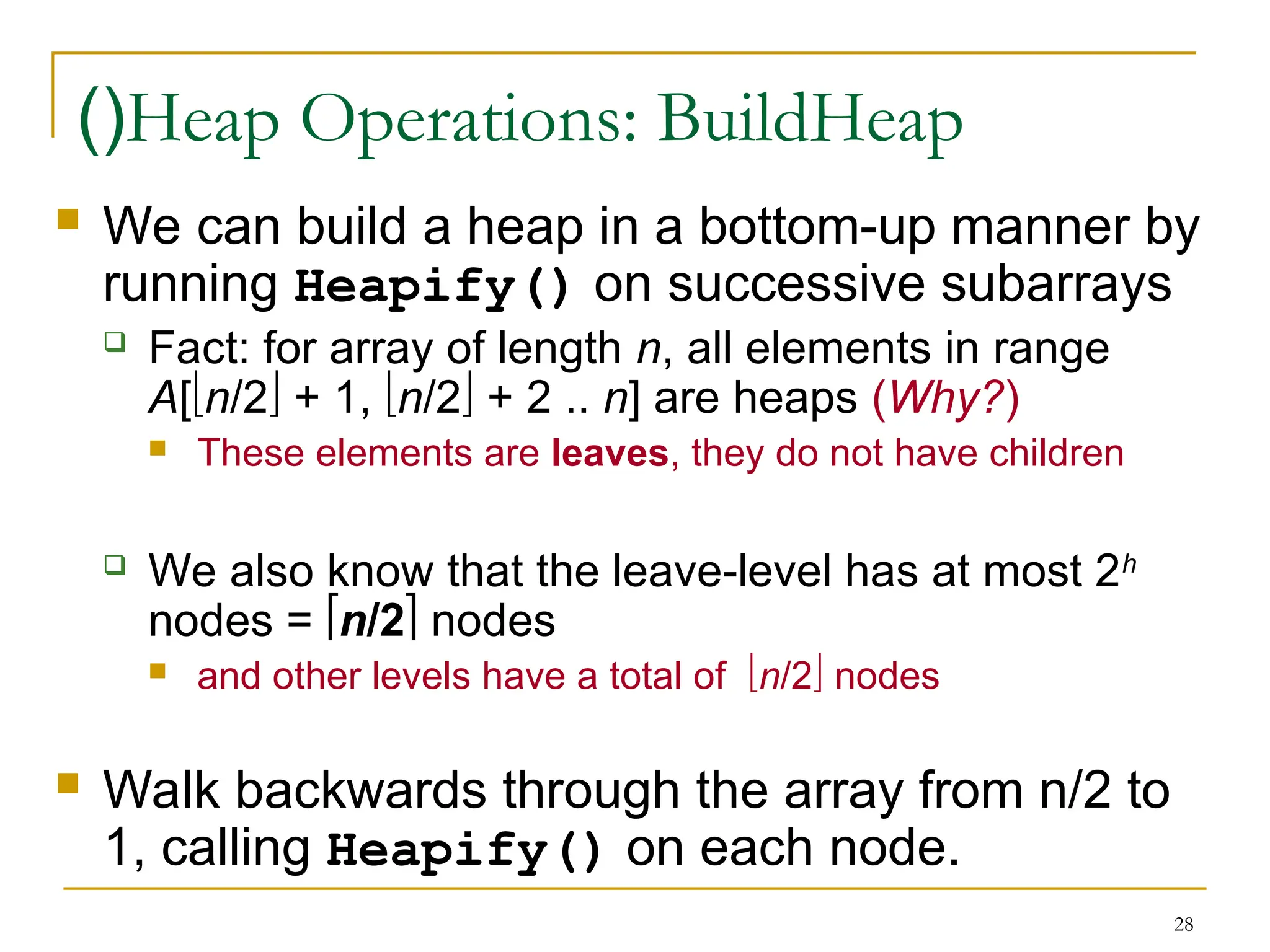 28
Heap Operations: BuildHeap
)(
 We can build a heap in a bottom-up manner by
running Heapify() on successive subarrays
 Fact: for array of length n, all elements in range
A[n/2 + 1, n/2 + 2 .. n] are heaps (Why?)
 These elements are leaves, they do not have children
 We also know that the leave-level has at most 2h
nodes = n/2 nodes
 and other levels have a total of n/2 nodes
 Walk backwards through the array from n/2 to
1, calling Heapify() on each node.
 