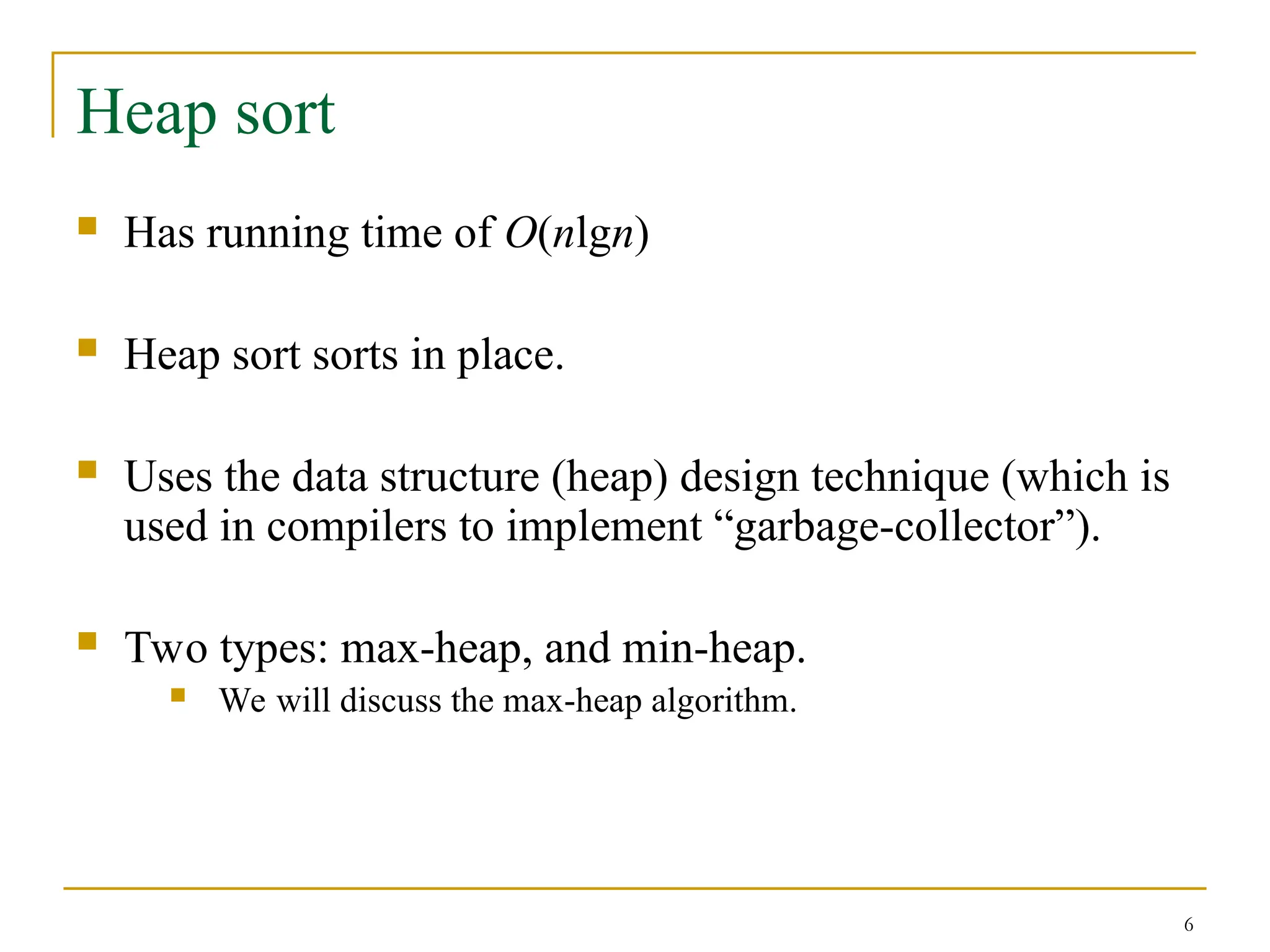 6
Heap sort
 Has running time of O(nlgn)
 Heap sort sorts in place.
 Uses the data structure (heap) design technique (which is
used in compilers to implement “garbage-collector”).
 Two types: max-heap, and min-heap.
 We will discuss the max-heap algorithm.
 