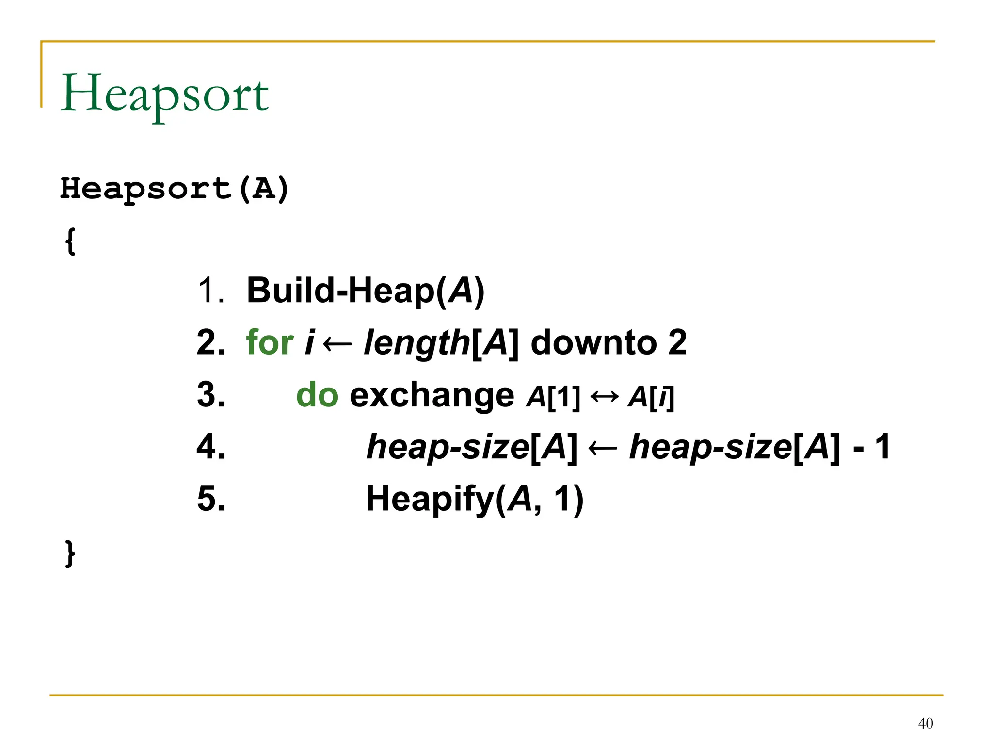40
Heapsort
Heapsort(A)
{
1. Build-Heap(A)
2. for i  length[A] downto 2
3. do exchange A[1]  A[i]
4. heap-size[A]  heap-size[A] - 1
5. Heapify(A, 1)
}
 