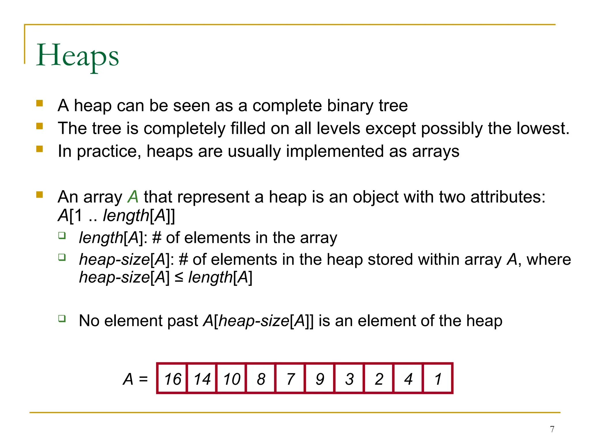 7
Heaps
 A heap can be seen as a complete binary tree
 The tree is completely filled on all levels except possibly the lowest.
 In practice, heaps are usually implemented as arrays
 An array A that represent a heap is an object with two attributes:
A[1 .. length[A]]
 length[A]: # of elements in the array
 heap-size[A]: # of elements in the heap stored within array A, where
heap-size[A] ≤ length[A]
 No element past A[heap-size[A]] is an element of the heap
16 14 10 8 7 9 3 2 4 1
A =
 