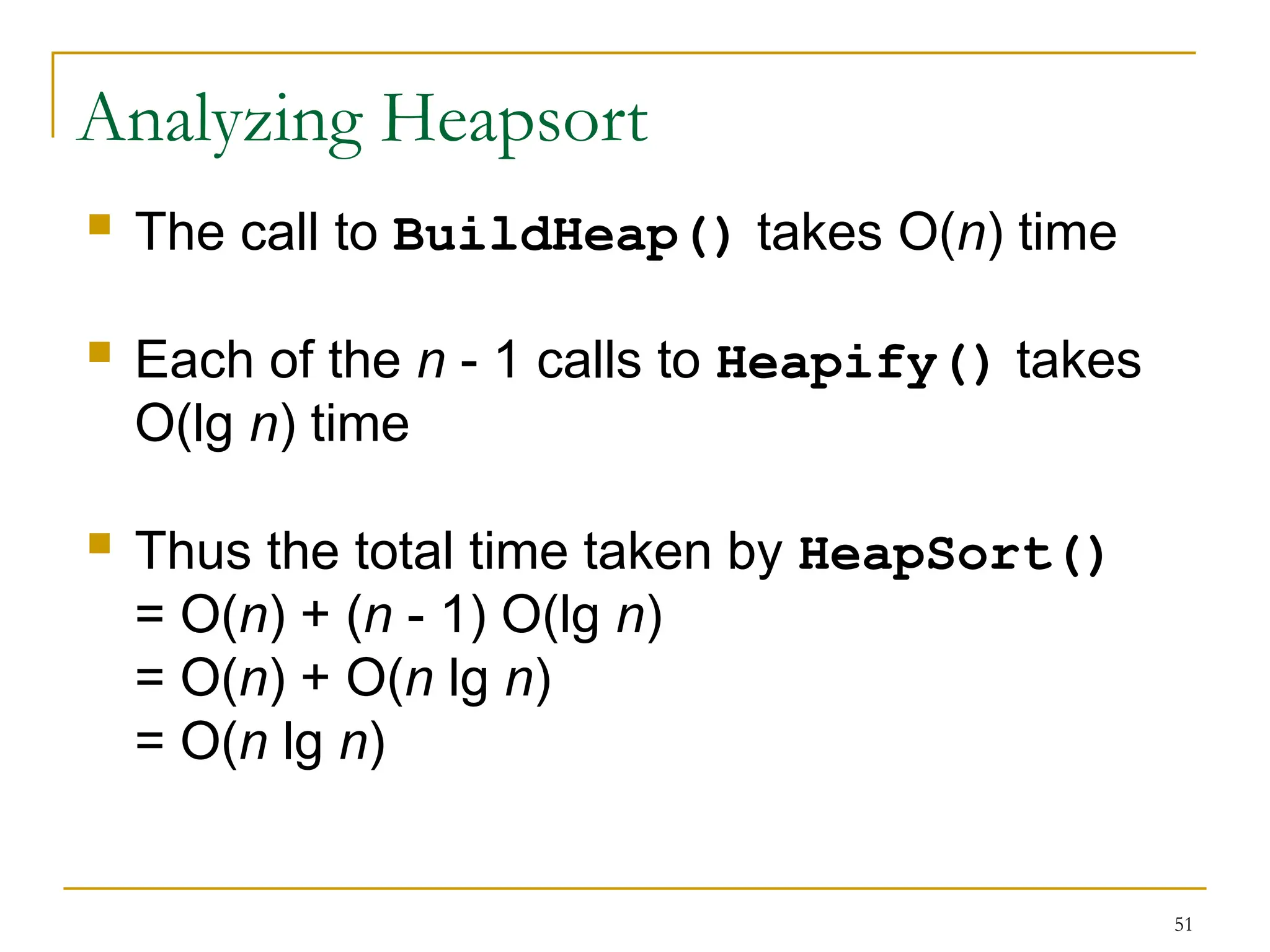 51
Analyzing Heapsort
 The call to BuildHeap() takes O(n) time
 Each of the n - 1 calls to Heapify() takes
O(lg n) time
 Thus the total time taken by HeapSort()
= O(n) + (n - 1) O(lg n)
= O(n) + O(n lg n)
= O(n lg n)
 