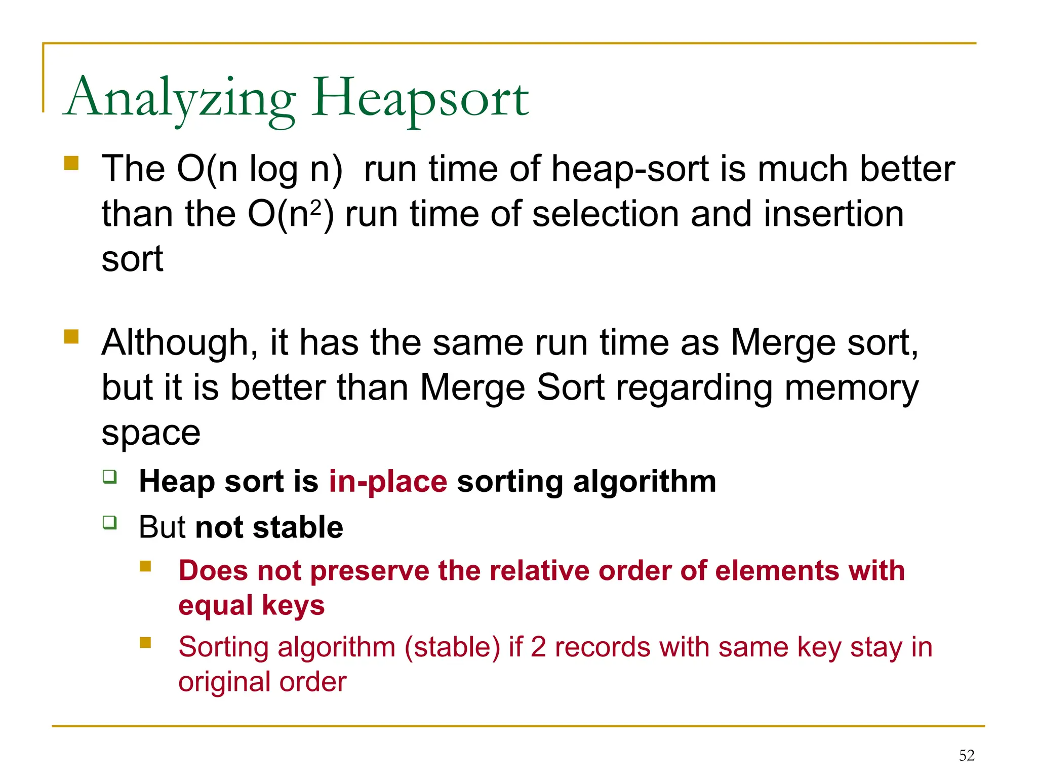 52
Analyzing Heapsort
 The O(n log n) run time of heap-sort is much better
than the O(n2
) run time of selection and insertion
sort
 Although, it has the same run time as Merge sort,
but it is better than Merge Sort regarding memory
space
 Heap sort is in-place sorting algorithm
 But not stable
 Does not preserve the relative order of elements with
equal keys
 Sorting algorithm (stable) if 2 records with same key stay in
original order
 