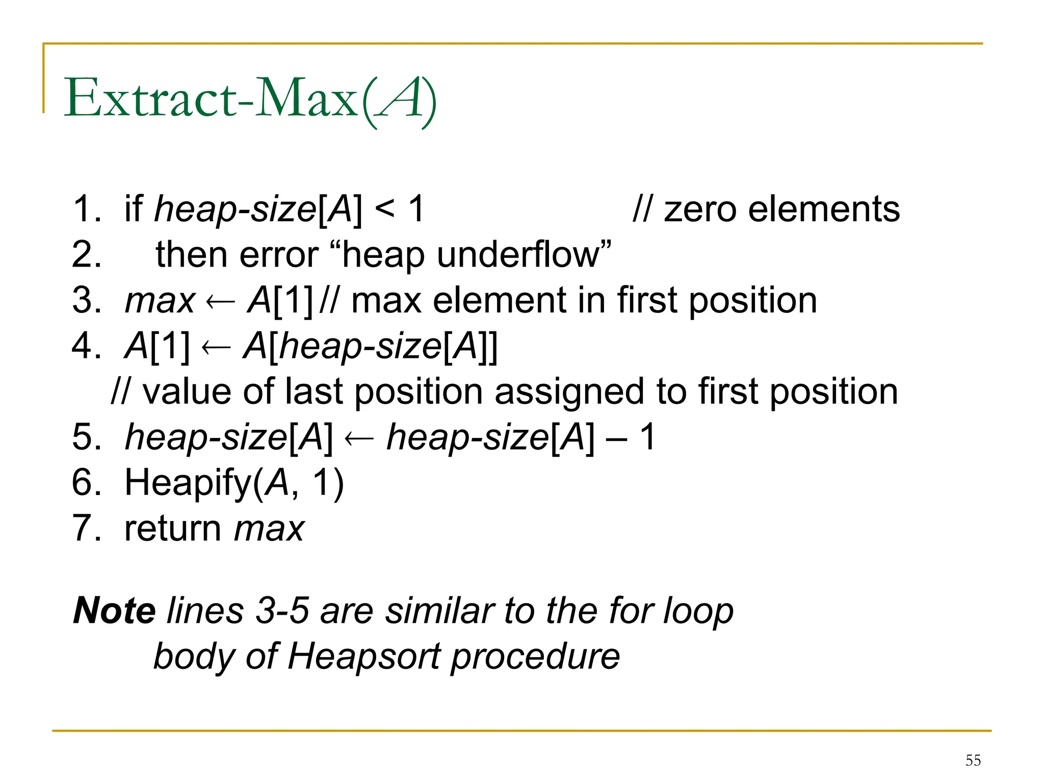 55
Extract-Max(A)
1. if heap-size[A] < 1 // zero elements
2. then error “heap underflow”
3. max  A[1]// max element in first position
4. A[1]  A[heap-size[A]]
// value of last position assigned to first position
5. heap-size[A]  heap-size[A] – 1
6. Heapify(A, 1)
7. return max
Note lines 3-5 are similar to the for loop
body of Heapsort procedure
 