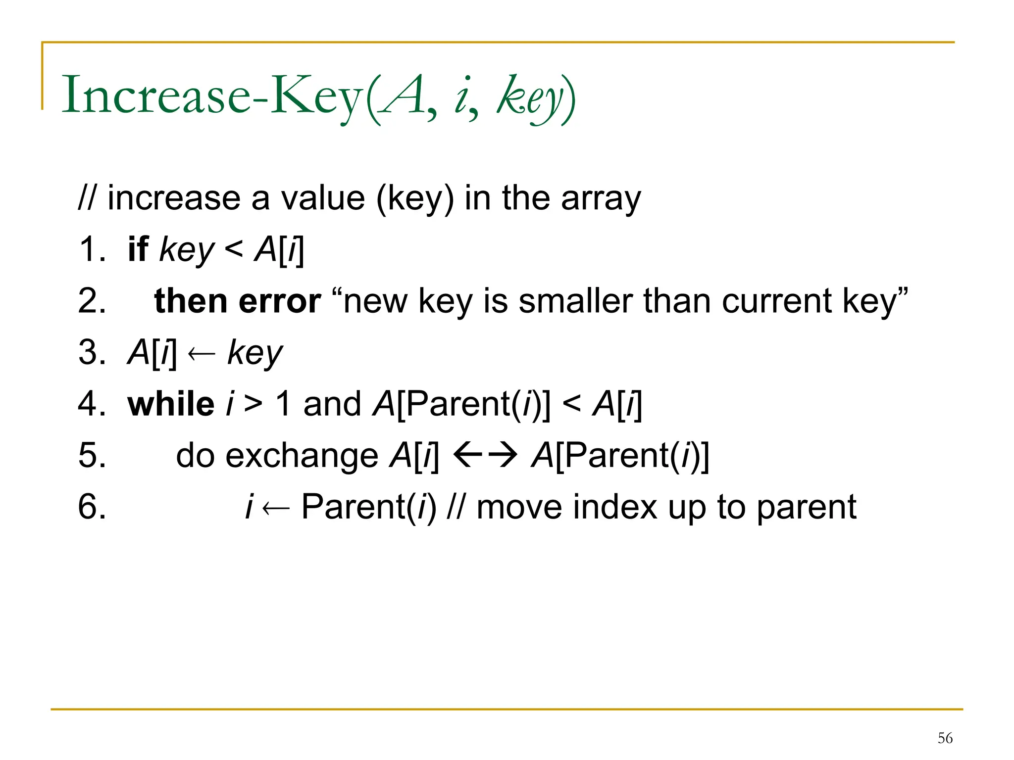 56
Increase-Key(A, i, key)
// increase a value (key) in the array
1. if key < A[i]
2. then error “new key is smaller than current key”
3. A[i]  key
4. while i > 1 and A[Parent(i)] < A[i]
5. do exchange A[i]  A[Parent(i)]
6. i  Parent(i) // move index up to parent
 