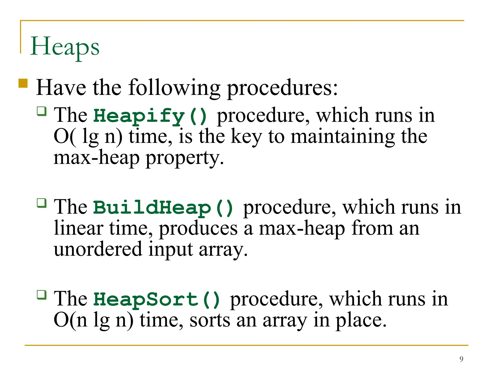 9
Heaps
 Have the following procedures:
 The Heapify() procedure, which runs in
O( lg n) time, is the key to maintaining the
max-heap property.
 The BuildHeap() procedure, which runs in
linear time, produces a max-heap from an
unordered input array.
 The HeapSort() procedure, which runs in
O(n lg n) time, sorts an array in place.
 