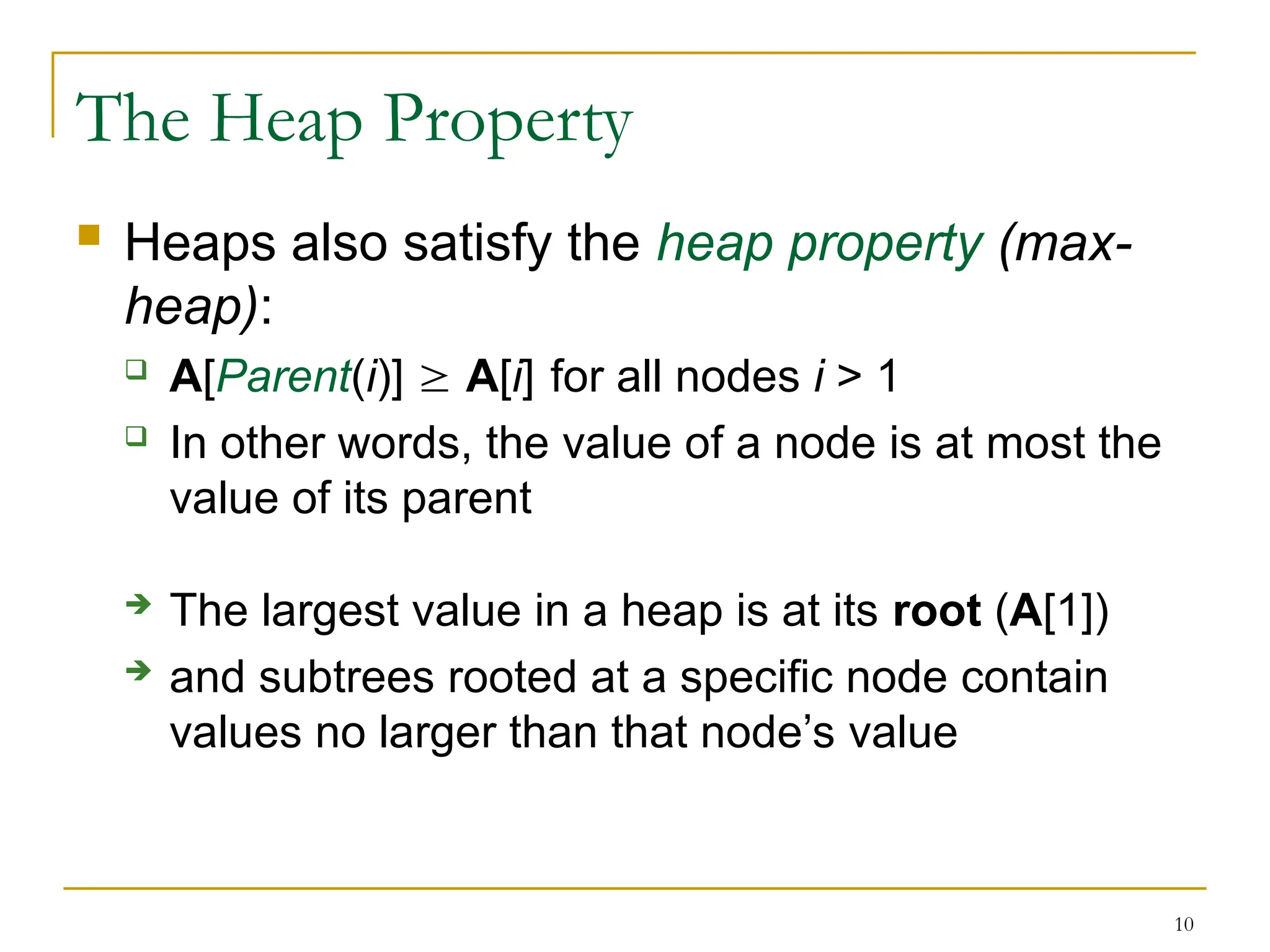 10
The Heap Property
 Heaps also satisfy the heap property (max-
heap):
 A[Parent(i)]  A[i] for all nodes i > 1
 In other words, the value of a node is at most the
value of its parent
 The largest value in a heap is at its root (A[1])
 and subtrees rooted at a specific node contain
values no larger than that node’s value
 