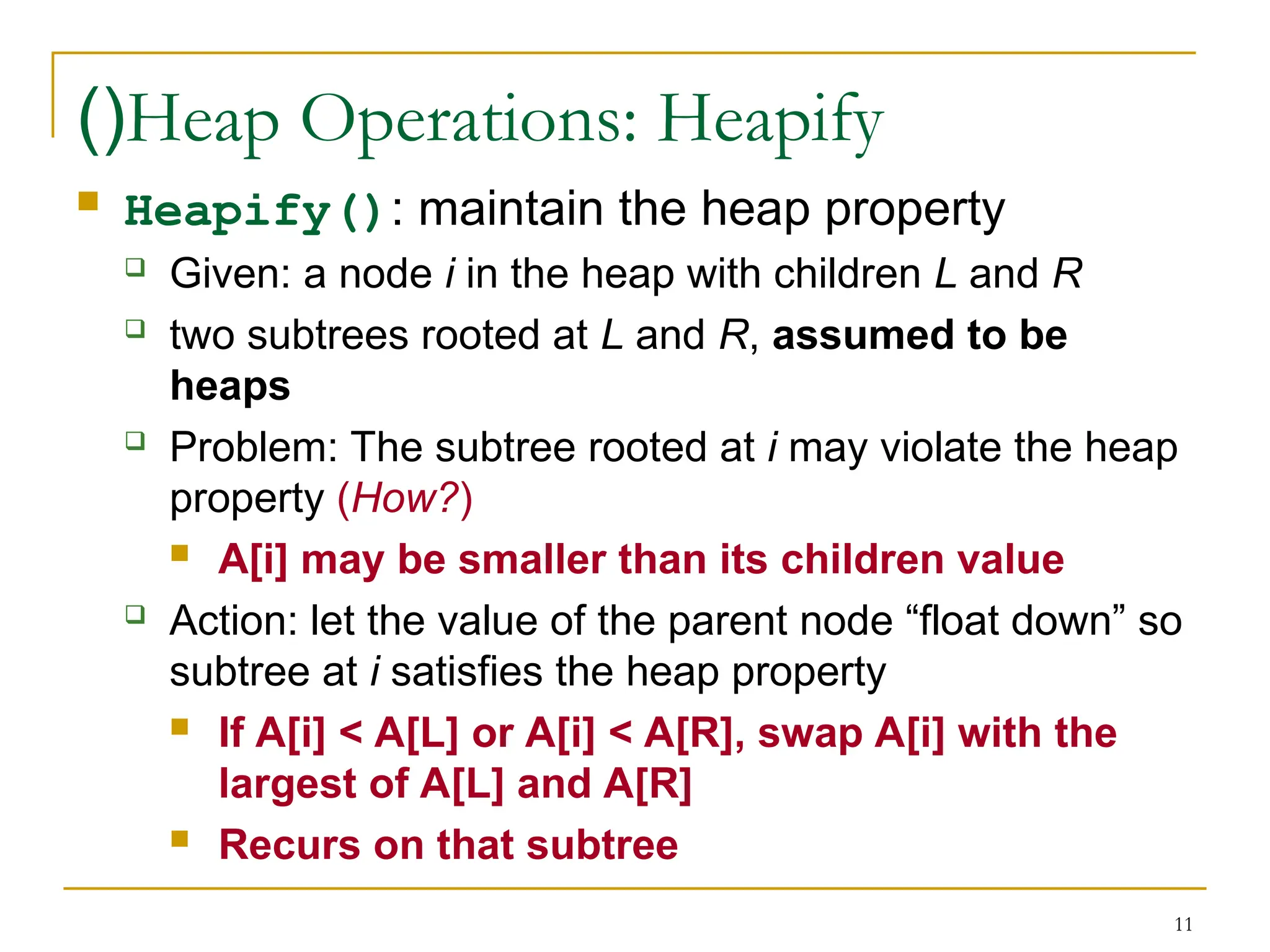 11
Heap Operations: Heapify
)(
 Heapify(): maintain the heap property
 Given: a node i in the heap with children L and R
 two subtrees rooted at L and R, assumed to be
heaps
 Problem: The subtree rooted at i may violate the heap
property (How?)
 A[i] may be smaller than its children value
 Action: let the value of the parent node “float down” so
subtree at i satisfies the heap property
 If A[i] < A[L] or A[i] < A[R], swap A[i] with the
largest of A[L] and A[R]
 Recurs on that subtree
 