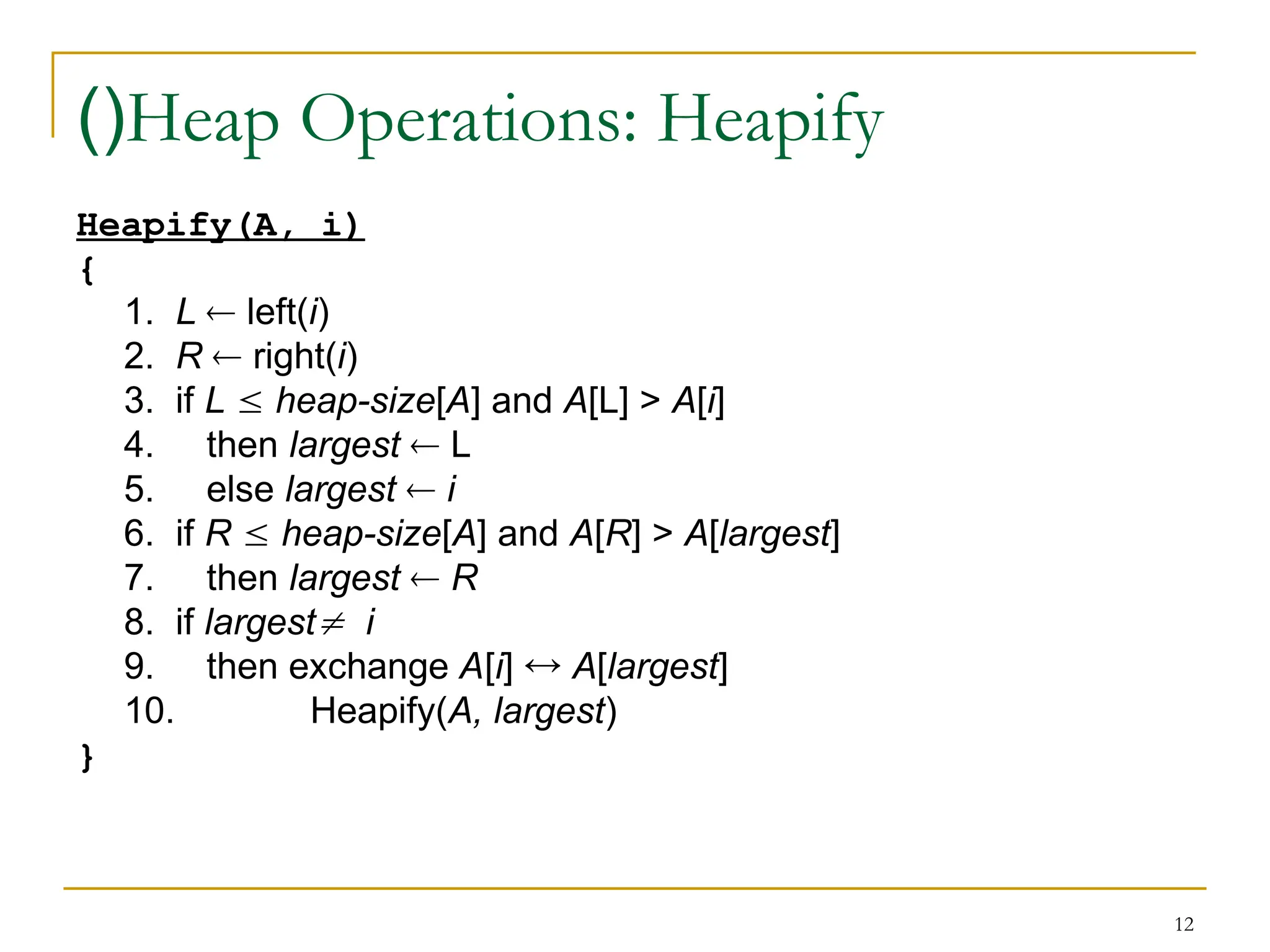 12
Heap Operations: Heapify
)(
Heapify(A, i)
{
1. L  left(i)
2. R  right(i)
3. if L  heap-size[A] and A[L] > A[i]
4. then largest  L
5. else largest  i
6. if R  heap-size[A] and A[R] > A[largest]
7. then largest  R
8. if largest i
9. then exchange A[i]  A[largest]
10. Heapify(A, largest)
}
 