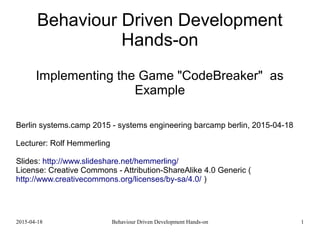 2015-04-18 Behaviour Driven Development Hands-on 1
Behaviour Driven Development
Hands-on
Implementing the Game "CodeBreaker" as
Example
Berlin systems.camp 2015 - systems engineering barcamp berlin, 2015-04-18
Lecturer: Rolf Hemmerling
Slides: http://www.slideshare.net/hemmerling/
License: Creative Commons - Attribution-ShareAlike 4.0 Generic (
http://www.creativecommons.org/licenses/by-sa/4.0/ )
 