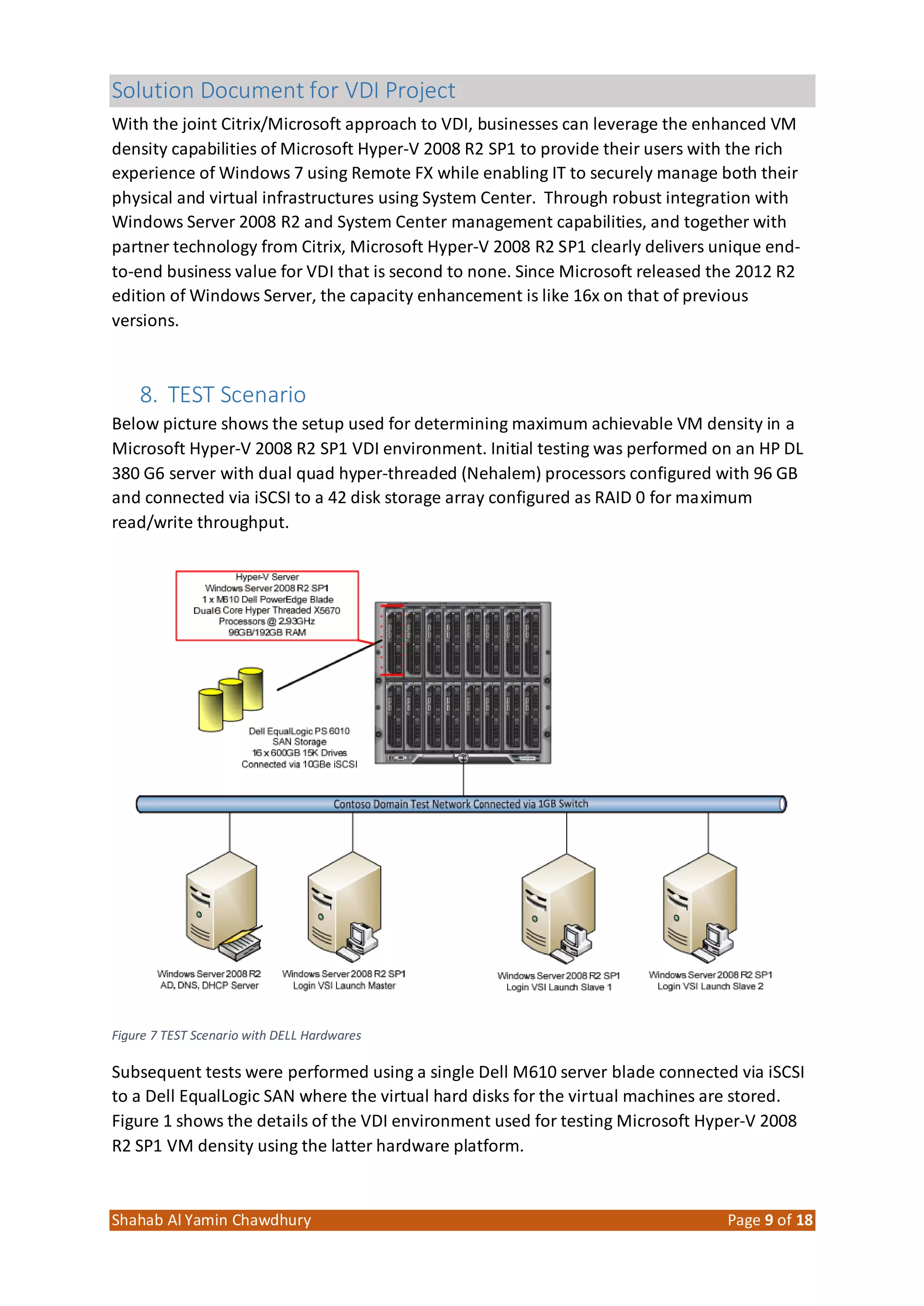 Solution Document for VDI Project
Shahab Al Yamin Chawdhury Page 9 of 18
With the joint Citrix/Microsoft approach to VDI, businesses can leverage the enhanced VM
density capabilities of Microsoft Hyper‐V 2008 R2 SP1 to provide their users with the rich
experience of Windows 7 using Remote FX while enabling IT to securely manage both their
physical and virtual infrastructures using System Center. Through robust integration with
Windows Server 2008 R2 and System Center management capabilities, and together with
partner technology from Citrix, Microsoft Hyper‐V 2008 R2 SP1 clearly delivers unique end‐
to‐end business value for VDI that is second to none. Since Microsoft released the 2012 R2
edition of Windows Server, the capacity enhancement is like 16x on that of previous
versions.
8. TEST Scenario
Below picture shows the setup used for determining maximum achievable VM density in a
Microsoft Hyper‐V 2008 R2 SP1 VDI environment. Initial testing was performed on an HP DL
380 G6 server with dual quad hyper‐threaded (Nehalem) processors configured with 96 GB
and connected via iSCSI to a 42 disk storage array configured as RAID 0 for maximum
read/write throughput.
Figure 7 TEST Scenario with DELL Hardwares
Subsequent tests were performed using a single Dell M610 server blade connected via iSCSI
to a Dell EqualLogic SAN where the virtual hard disks for the virtual machines are stored.
Figure 1 shows the details of the VDI environment used for testing Microsoft Hyper‐V 2008
R2 SP1 VM density using the latter hardware platform.
 