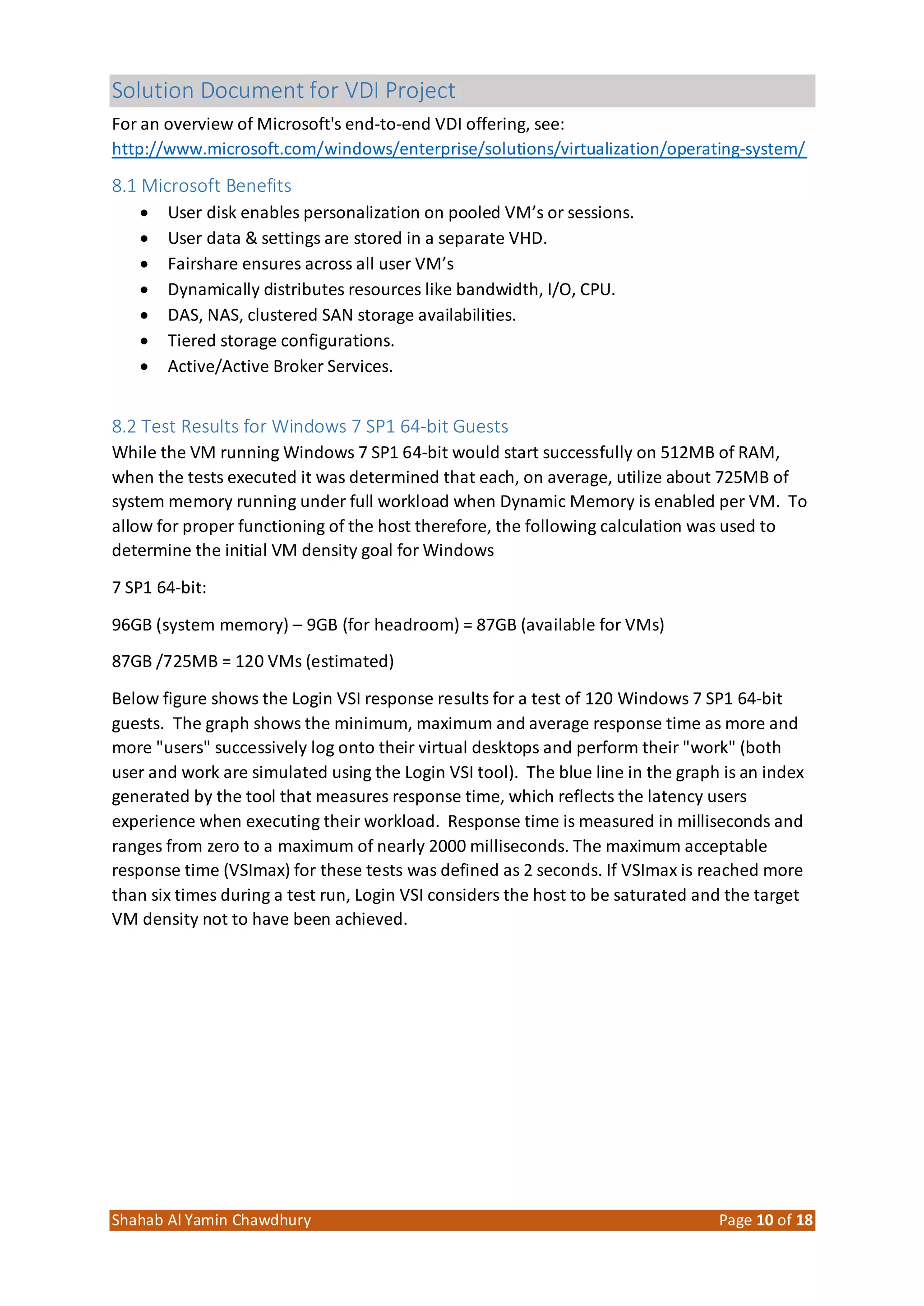 Solution Document for VDI Project
Shahab Al Yamin Chawdhury Page 10 of 18
For an overview of Microsoft's end‐to‐end VDI offering, see:
http://www.microsoft.com/windows/enterprise/solutions/virtualization/operating‐system/
8.1 Microsoft Benefits
 User disk enables personalization on pooled VM’s or sessions.
 User data & settings are stored in a separate VHD.
 Fairshare ensures across all user VM’s
 Dynamically distributes resources like bandwidth, I/O, CPU.
 DAS, NAS, clustered SAN storage availabilities.
 Tiered storage configurations.
 Active/Active Broker Services.
8.2 Test Results for Windows 7 SP1 64‐bit Guests
While the VM running Windows 7 SP1 64‐bit would start successfully on 512MB of RAM,
when the tests executed it was determined that each, on average, utilize about 725MB of
system memory running under full workload when Dynamic Memory is enabled per VM. To
allow for proper functioning of the host therefore, the following calculation was used to
determine the initial VM density goal for Windows
7 SP1 64‐bit:
96GB (system memory) – 9GB (for headroom) = 87GB (available for VMs)
87GB /725MB = 120 VMs (estimated)
Below figure shows the Login VSI response results for a test of 120 Windows 7 SP1 64‐bit
guests. The graph shows the minimum, maximum and average response time as more and
more "users" successively log onto their virtual desktops and perform their "work" (both
user and work are simulated using the Login VSI tool). The blue line in the graph is an index
generated by the tool that measures response time, which reflects the latency users
experience when executing their workload. Response time is measured in milliseconds and
ranges from zero to a maximum of nearly 2000 milliseconds. The maximum acceptable
response time (VSImax) for these tests was defined as 2 seconds. If VSImax is reached more
than six times during a test run, Login VSI considers the host to be saturated and the target
VM density not to have been achieved.
 