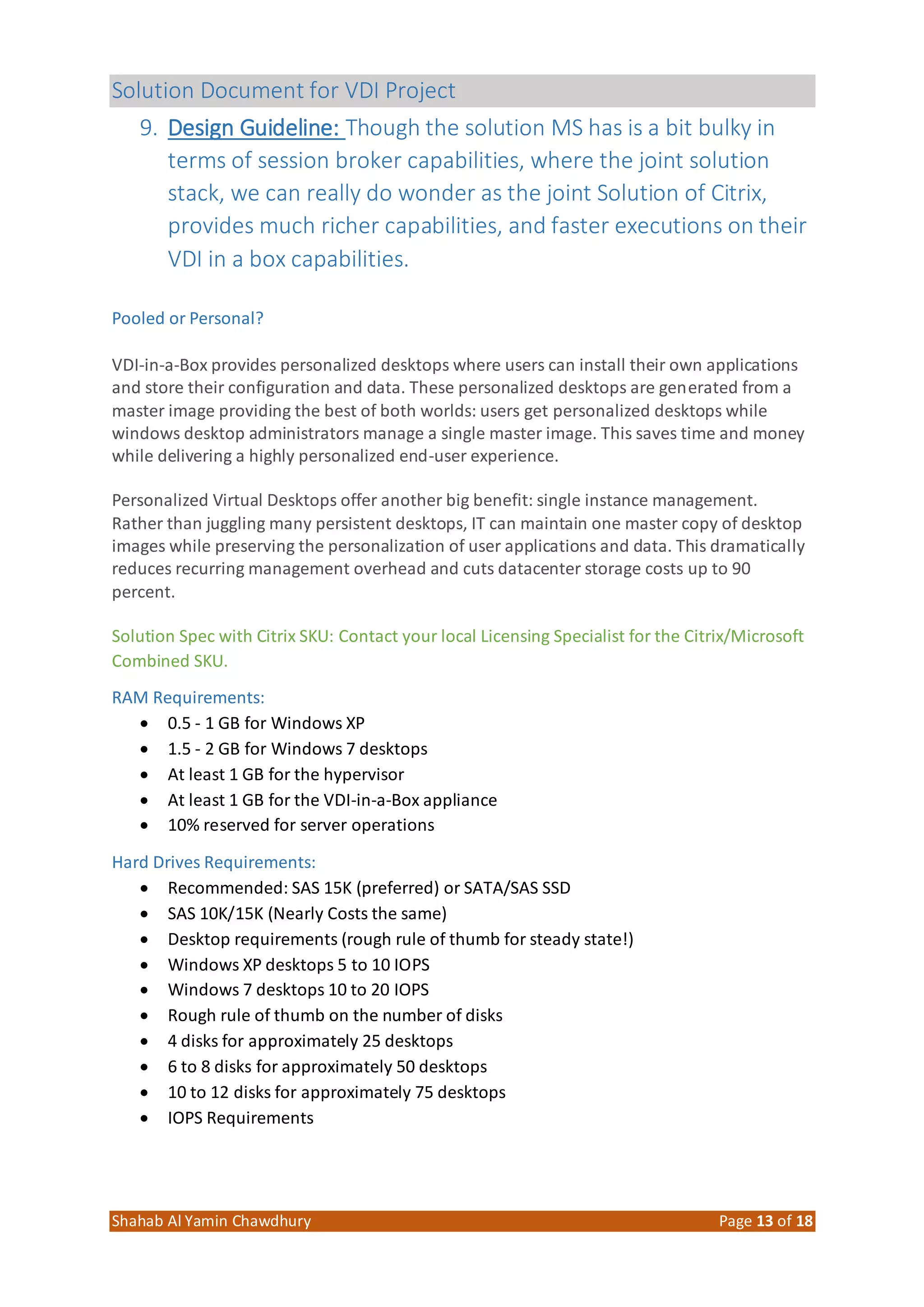 Solution Document for VDI Project
Shahab Al Yamin Chawdhury Page 13 of 18
9. Design Guideline: Though the solution MS has is a bit bulky in
terms of session broker capabilities, where the joint solution
stack, we can really do wonder as the joint Solution of Citrix,
provides much richer capabilities, and faster executions on their
VDI in a box capabilities.
Pooled or Personal?
VDI-in-a-Box provides personalized desktops where users can install their own applications
and store their configuration and data. These personalized desktops are generated from a
master image providing the best of both worlds: users get personalized desktops while
windows desktop administrators manage a single master image. This saves time and money
while delivering a highly personalized end-user experience.
Personalized Virtual Desktops offer another big benefit: single instance management.
Rather than juggling many persistent desktops, IT can maintain one master copy of desktop
images while preserving the personalization of user applications and data. This dramatically
reduces recurring management overhead and cuts datacenter storage costs up to 90
percent.
Solution Spec with Citrix SKU: Contact your local Licensing Specialist for the Citrix/Microsoft
Combined SKU.
RAM Requirements:
 0.5 - 1 GB for Windows XP
 1.5 - 2 GB for Windows 7 desktops
 At least 1 GB for the hypervisor
 At least 1 GB for the VDI-in-a-Box appliance
 10% reserved for server operations
Hard Drives Requirements:
 Recommended: SAS 15K (preferred) or SATA/SAS SSD
 SAS 10K/15K (Nearly Costs the same)
 Desktop requirements (rough rule of thumb for steady state!)
 Windows XP desktops 5 to 10 IOPS
 Windows 7 desktops 10 to 20 IOPS
 Rough rule of thumb on the number of disks
 4 disks for approximately 25 desktops
 6 to 8 disks for approximately 50 desktops
 10 to 12 disks for approximately 75 desktops
 IOPS Requirements
 