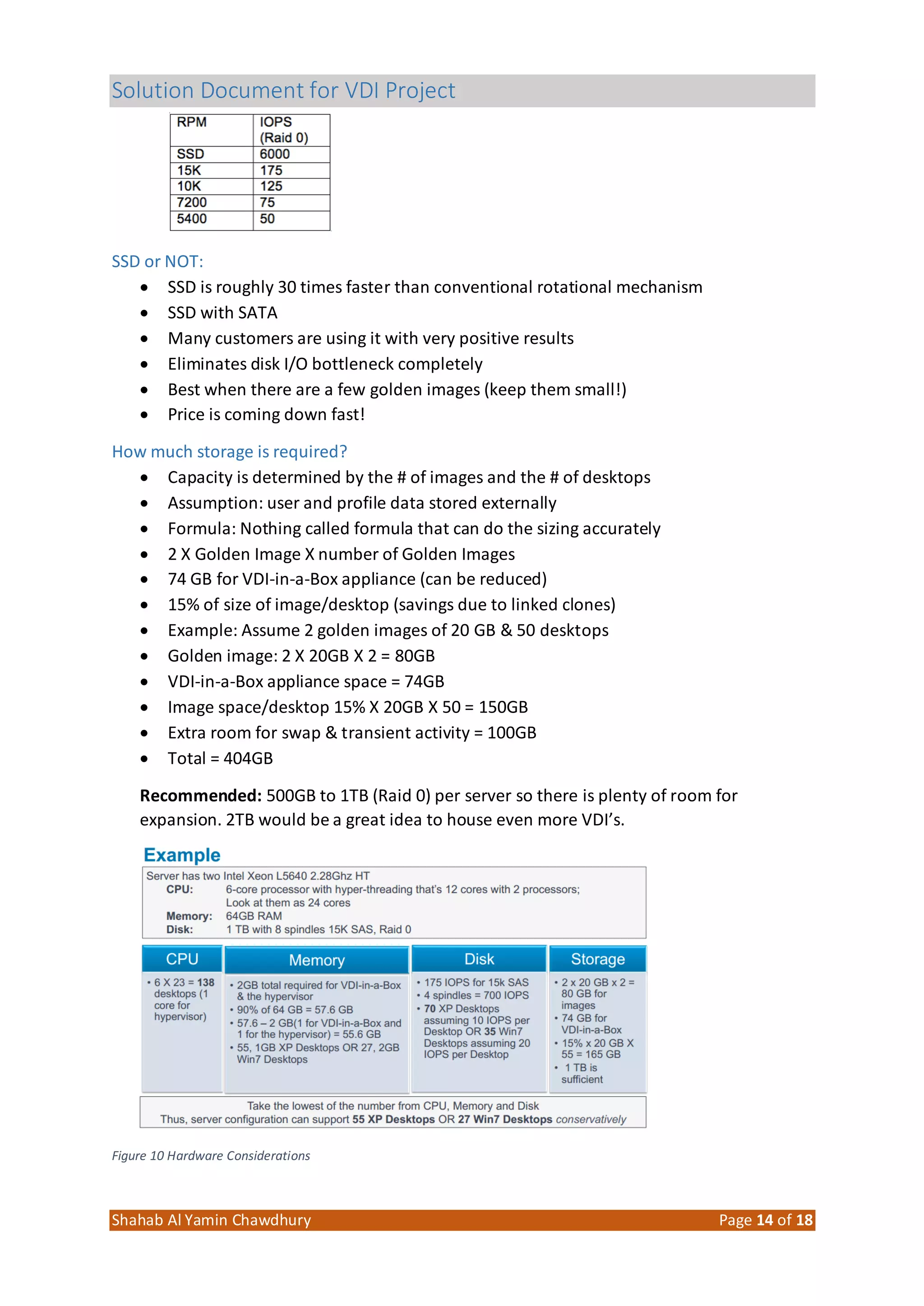 Solution Document for VDI Project
Shahab Al Yamin Chawdhury Page 14 of 18
SSD or NOT:
 SSD is roughly 30 times faster than conventional rotational mechanism
 SSD with SATA
 Many customers are using it with very positive results
 Eliminates disk I/O bottleneck completely
 Best when there are a few golden images (keep them small!)
 Price is coming down fast!
How much storage is required?
 Capacity is determined by the # of images and the # of desktops
 Assumption: user and profile data stored externally
 Formula: Nothing called formula that can do the sizing accurately
 2 X Golden Image X number of Golden Images
 74 GB for VDI-in-a-Box appliance (can be reduced)
 15% of size of image/desktop (savings due to linked clones)
 Example: Assume 2 golden images of 20 GB & 50 desktops
 Golden image: 2 X 20GB X 2 = 80GB
 VDI-in-a-Box appliance space = 74GB
 Image space/desktop 15% X 20GB X 50 = 150GB
 Extra room for swap & transient activity = 100GB
 Total = 404GB
Recommended: 500GB to 1TB (Raid 0) per server so there is plenty of room for
expansion. 2TB would be a great idea to house even more VDI’s.
Figure 10 Hardware Considerations
 