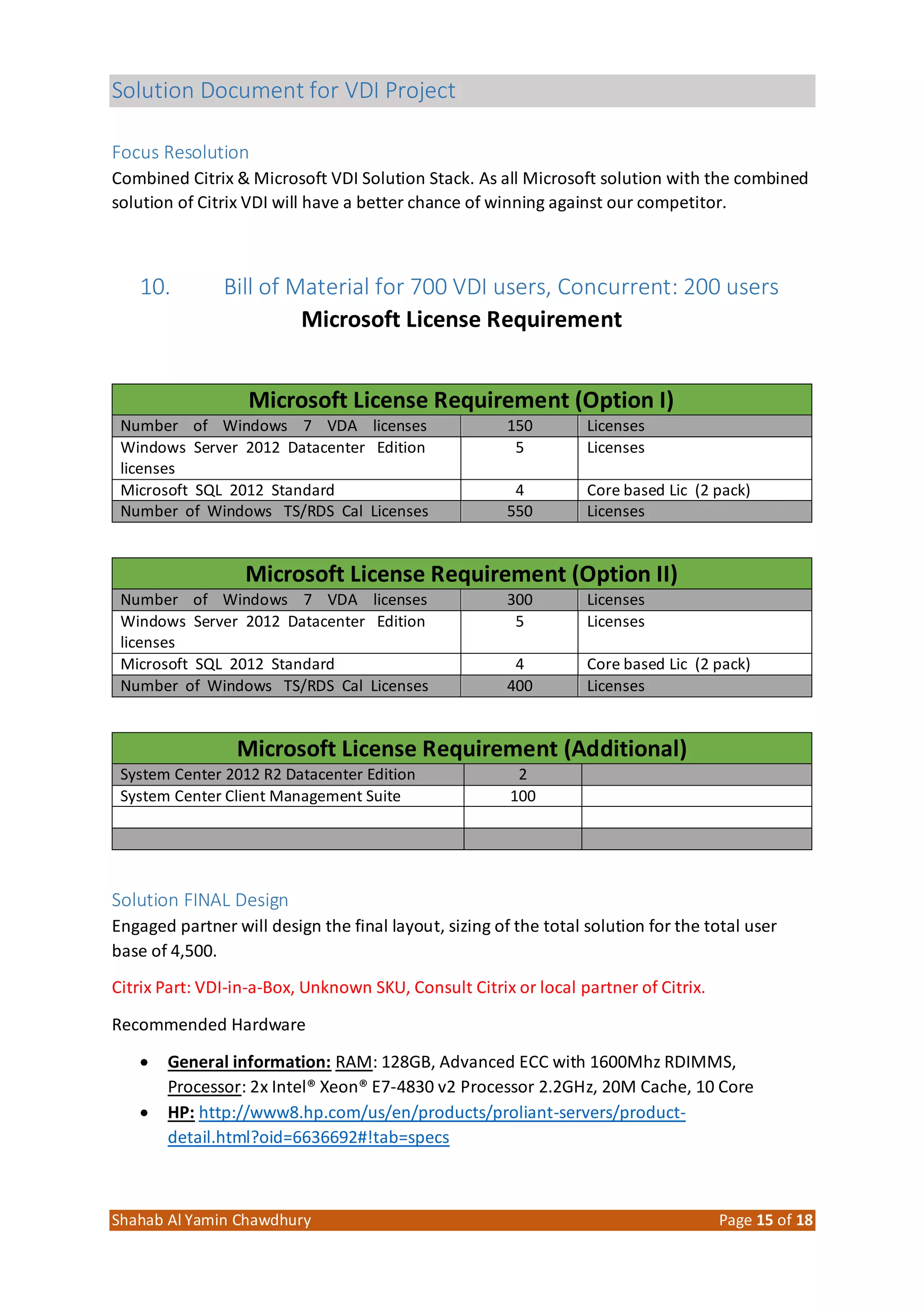 Solution Document for VDI Project
Shahab Al Yamin Chawdhury Page 15 of 18
Focus Resolution
Combined Citrix & Microsoft VDI Solution Stack. As all Microsoft solution with the combined
solution of Citrix VDI will have a better chance of winning against our competitor.
10. Bill of Material for 700 VDI users, Concurrent: 200 users
Microsoft License Requirement
Microsoft License Requirement (Option I)
Number of Windows 7 VDA licenses 150 Licenses
Windows Server 2012 Datacenter Edition
licenses
5 Licenses
Microsoft SQL 2012 Standard 4 Core based Lic (2 pack)
Number of Windows TS/RDS Cal Licenses 550 Licenses
Microsoft License Requirement (Option II)
Number of Windows 7 VDA licenses 300 Licenses
Windows Server 2012 Datacenter Edition
licenses
5 Licenses
Microsoft SQL 2012 Standard 4 Core based Lic (2 pack)
Number of Windows TS/RDS Cal Licenses 400 Licenses
Microsoft License Requirement (Additional)
System Center 2012 R2 Datacenter Edition 2
System Center Client Management Suite 100
Solution FINAL Design
Engaged partner will design the final layout, sizing of the total solution for the total user
base of 4,500.
Citrix Part: VDI-in-a-Box, Unknown SKU, Consult Citrix or local partner of Citrix.
Recommended Hardware
 General information: RAM: 128GB, Advanced ECC with 1600Mhz RDIMMS,
Processor: 2x Intel® Xeon® E7-4830 v2 Processor 2.2GHz, 20M Cache, 10 Core
 HP: http://www8.hp.com/us/en/products/proliant-servers/product-
detail.html?oid=6636692#!tab=specs
 