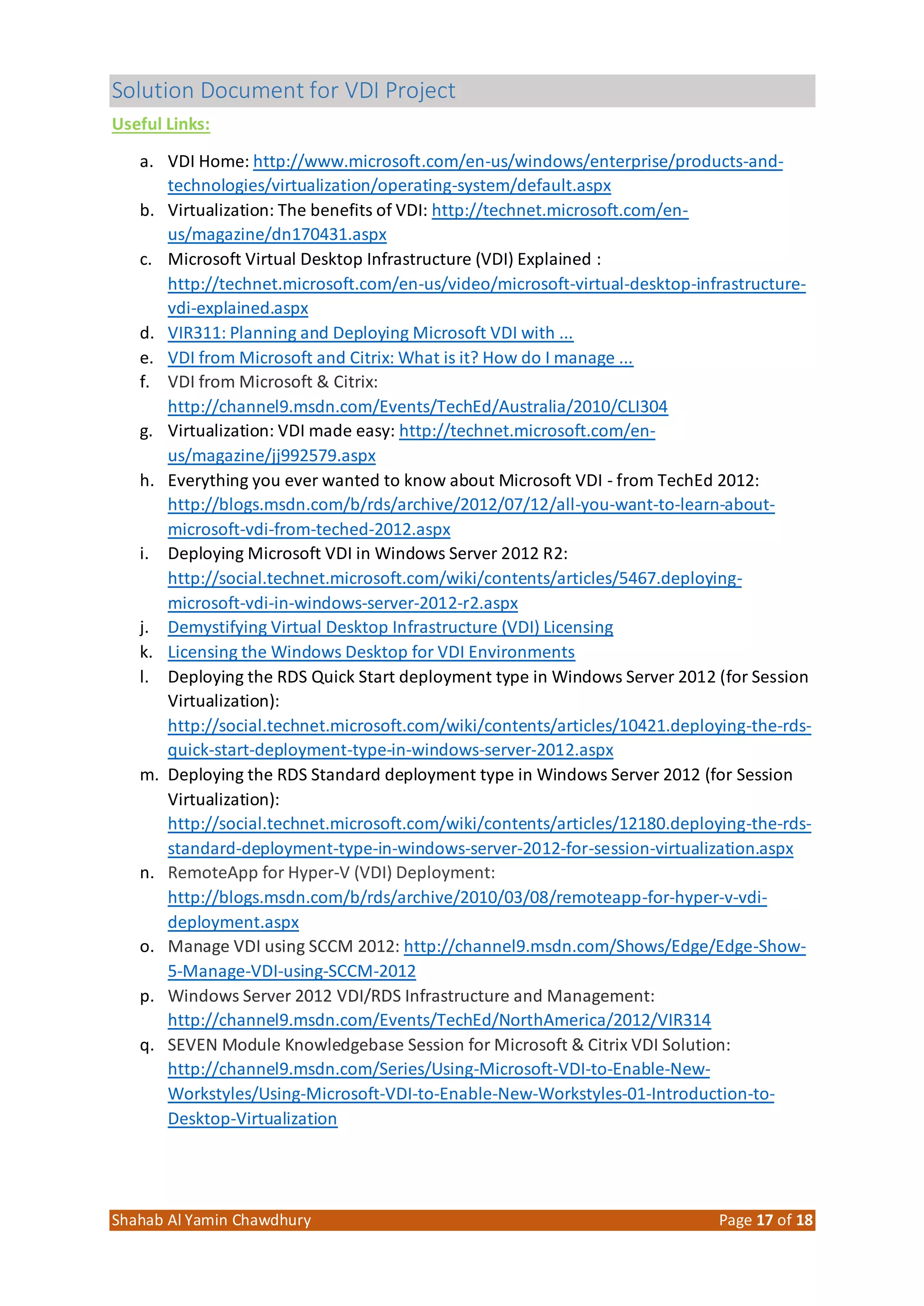Solution Document for VDI Project
Shahab Al Yamin Chawdhury Page 17 of 18
Useful Links:
a. VDI Home: http://www.microsoft.com/en-us/windows/enterprise/products-and-
technologies/virtualization/operating-system/default.aspx
b. Virtualization: The benefits of VDI: http://technet.microsoft.com/en-
us/magazine/dn170431.aspx
c. Microsoft Virtual Desktop Infrastructure (VDI) Explained :
http://technet.microsoft.com/en-us/video/microsoft-virtual-desktop-infrastructure-
vdi-explained.aspx
d. VIR311: Planning and Deploying Microsoft VDI with ...
e. VDI from Microsoft and Citrix: What is it? How do I manage ...
f. VDI from Microsoft & Citrix:
http://channel9.msdn.com/Events/TechEd/Australia/2010/CLI304
g. Virtualization: VDI made easy: http://technet.microsoft.com/en-
us/magazine/jj992579.aspx
h. Everything you ever wanted to know about Microsoft VDI - from TechEd 2012:
http://blogs.msdn.com/b/rds/archive/2012/07/12/all-you-want-to-learn-about-
microsoft-vdi-from-teched-2012.aspx
i. Deploying Microsoft VDI in Windows Server 2012 R2:
http://social.technet.microsoft.com/wiki/contents/articles/5467.deploying-
microsoft-vdi-in-windows-server-2012-r2.aspx
j. Demystifying Virtual Desktop Infrastructure (VDI) Licensing
k. Licensing the Windows Desktop for VDI Environments
l. Deploying the RDS Quick Start deployment type in Windows Server 2012 (for Session
Virtualization):
http://social.technet.microsoft.com/wiki/contents/articles/10421.deploying-the-rds-
quick-start-deployment-type-in-windows-server-2012.aspx
m. Deploying the RDS Standard deployment type in Windows Server 2012 (for Session
Virtualization):
http://social.technet.microsoft.com/wiki/contents/articles/12180.deploying-the-rds-
standard-deployment-type-in-windows-server-2012-for-session-virtualization.aspx
n. RemoteApp for Hyper-V (VDI) Deployment:
http://blogs.msdn.com/b/rds/archive/2010/03/08/remoteapp-for-hyper-v-vdi-
deployment.aspx
o. Manage VDI using SCCM 2012: http://channel9.msdn.com/Shows/Edge/Edge-Show-
5-Manage-VDI-using-SCCM-2012
p. Windows Server 2012 VDI/RDS Infrastructure and Management:
http://channel9.msdn.com/Events/TechEd/NorthAmerica/2012/VIR314
q. SEVEN Module Knowledgebase Session for Microsoft & Citrix VDI Solution:
http://channel9.msdn.com/Series/Using-Microsoft-VDI-to-Enable-New-
Workstyles/Using-Microsoft-VDI-to-Enable-New-Workstyles-01-Introduction-to-
Desktop-Virtualization
 